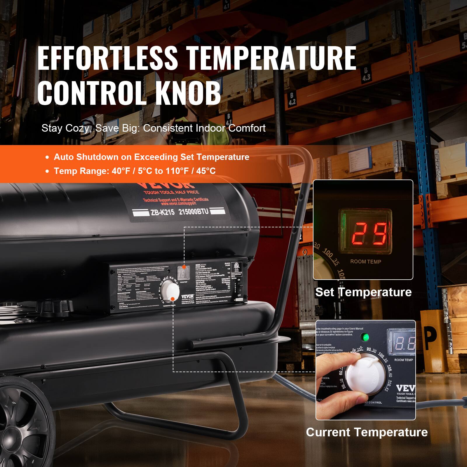 EFFORTLESS TEMPERATURE CONTROL KNOB

Stay Cozy, Save Big: Consistent Indoor Comfort

- Auto Shutdown on Exceeding Set Temperature
- Temp Range: 40°F / 5°C to 110°F / 45°C

VEVOR  
TOUGH TOOLS. HALF PRICE  
Technical Support & E-Elemental Certificates  
ZB-K215 21500BTU

Set Temperature  
Current Temperature