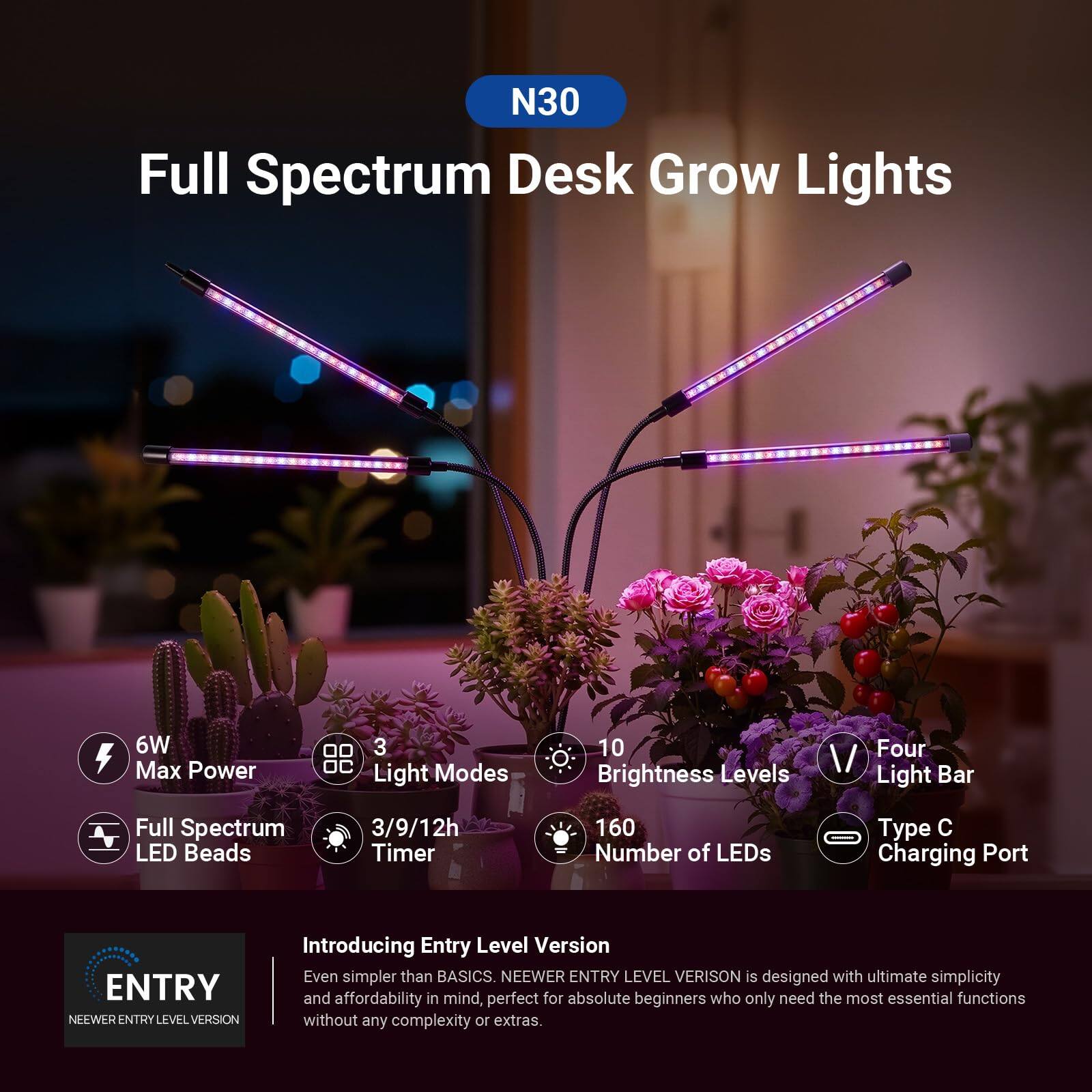 N30 Full Spectrum Desk Grow Lights  
6W Max Power  
3 Light Modes  
10 Brightness Levels  
Four Light Bar  
Full Spectrum LED Beads  
3/9/12h Timer  
160 Number of LEDs  
Type C Charging Port  

ENTRY NEEWER ENTRY LEVEL VERSION  
Introducing Entry Level Version  
Even simpler than BASICS.  
NEEWER ENTRY LEVEL VERSION is designed with ultimate simplicity and affordability in mind, perfect for absolute beginners who only need the most essential functions without any complexity or extras.