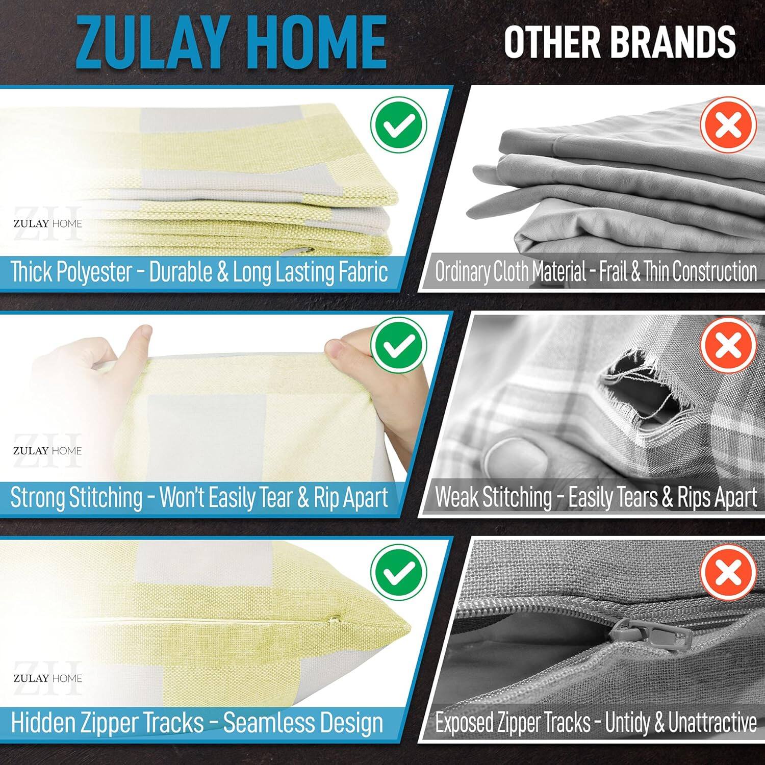 ZULAY HOME vs OTHER BRANDS

1. Thick Polyester - Durable & Long Lasting Fabric
   - ZULAY HOME: Thick Polyester
   - OTHER BRANDS: Ordinary Cloth Material - Frail & Thin Construction

2. Strong Stitching - Won't Easily Tear & Rip Apart
   - ZULAY HOME: Strong Stitching
   - OTHER BRANDS: Weak Stitching - Easily Tears & Rips Apart

3. Hidden Zipper Tracks - Seamless Design
   - ZULAY HOME: Hidden Zipper Tracks
   - OTHER BRANDS: Exposed Zipper Tracks - Untidy & Unattractive