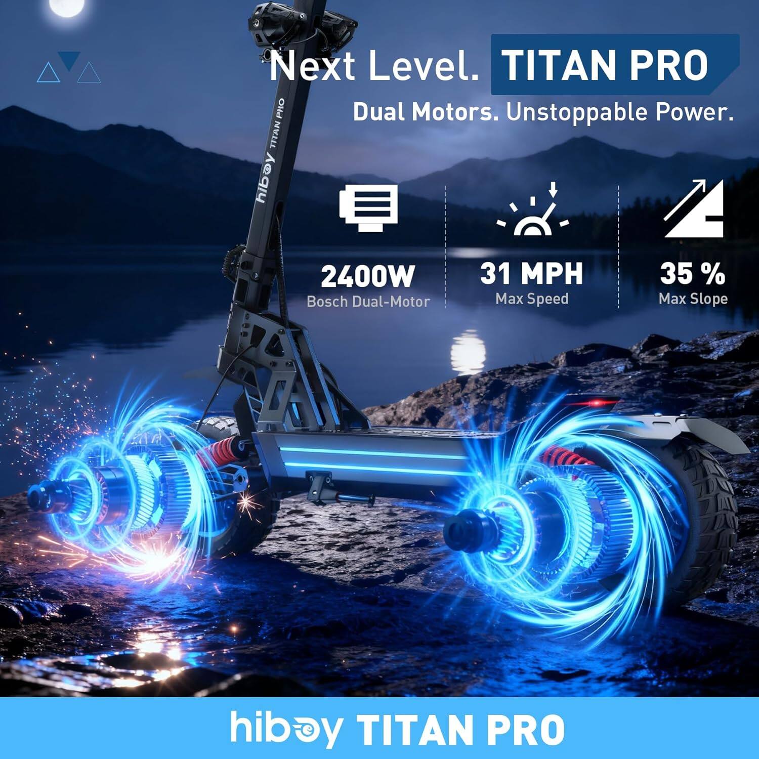 Next Level.  
TITAN PRO  
Dual Motors. Unstoppable Power.  

2400W  
Bosch Dual-Motor  

31 MPH  
Max Speed  

35%  
Max Slope  

hiboy TITAN PRO