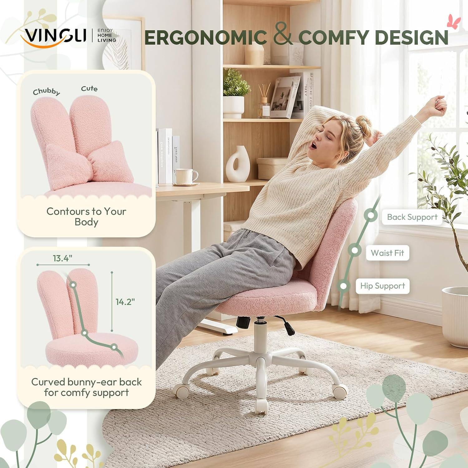 VINSUI HOME LIVING ERGONOMIC & COMFY DESIGN  
Chubby Cute  
Contours to Your Body  
Back Support  
Waist Fit 13.4"  
Hip Support 14.2"  
Curved bunny-ear back for comfy support