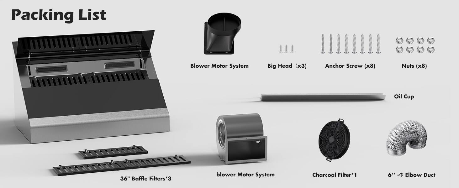 Packing List

- Blower Motor System
- Big Head (x3)
- Anchor Screw (x8)
- Nuts (x8)
- Oil Cup
- 36" Baffle Filters*3
- Blower Motor System
- Charcoal Filter*1
- 6" - Elbow Duct
