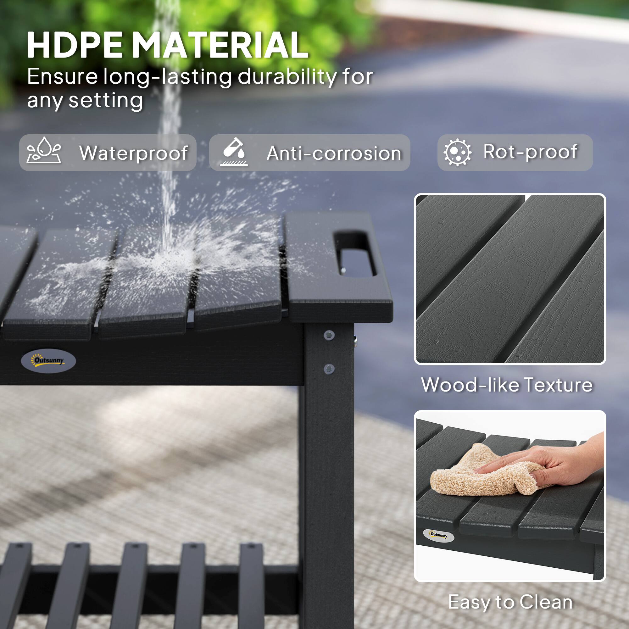 HDPE MATERIAL Ensure long-lasting durability for any setting

Waterproof
Anti-corrosion
Rot-proof
Outsunny
Wood-like Texture
Easy to Clean