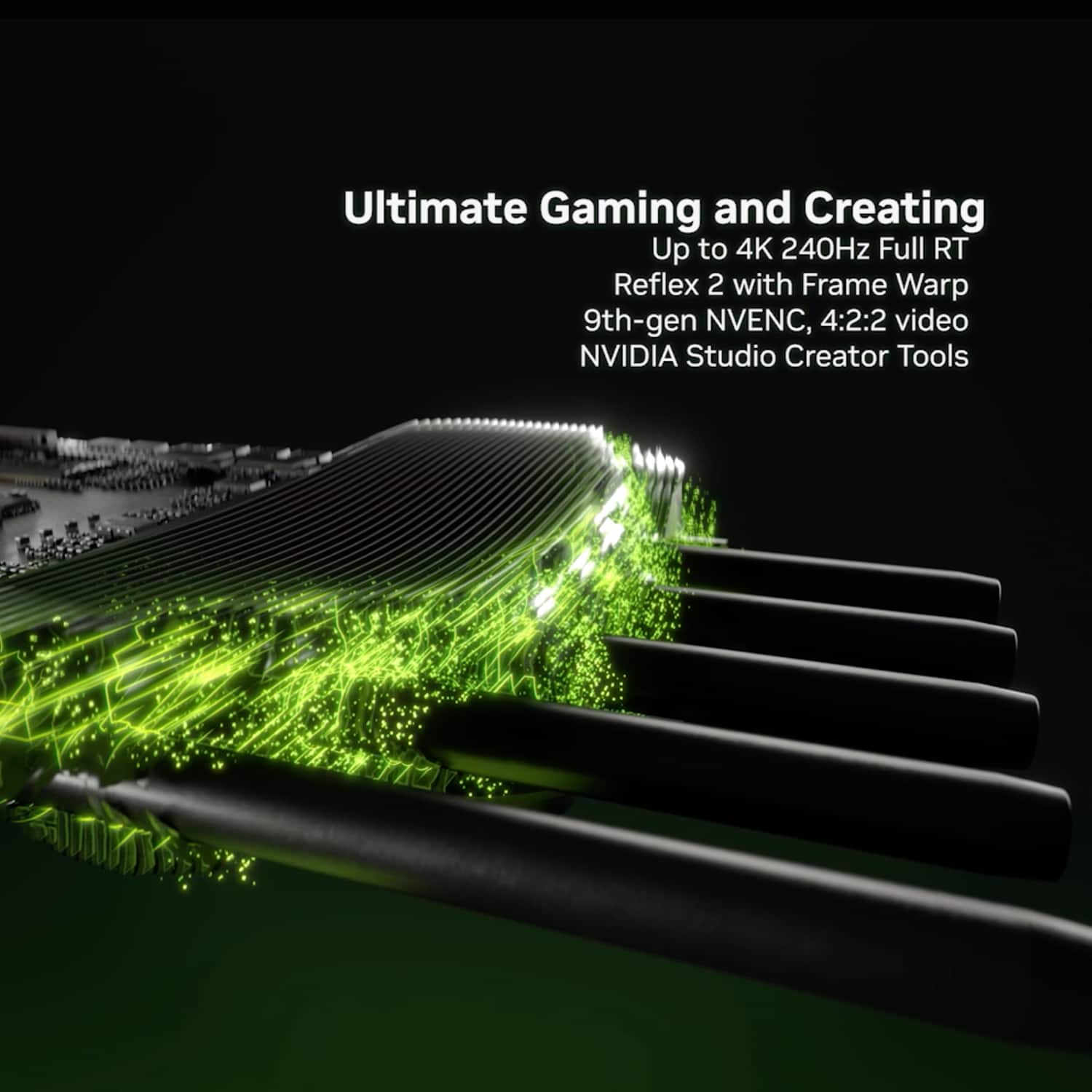 Ultimate Gaming and Creating: Up to 4K 240Hz Full RT Reflex 2 with Frame Warp 9th-gen NVENC, 4:2:2 video NVIDIA Studio Creator Tools