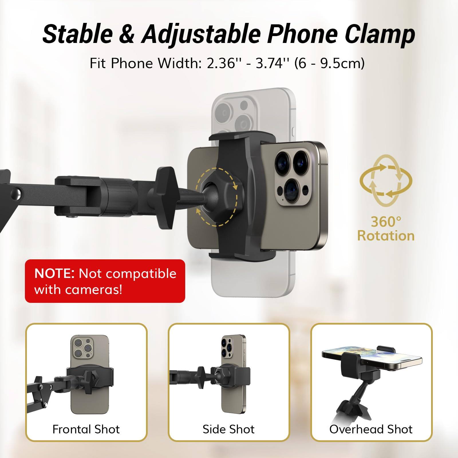 Stable & Adjustable Phone Clamp  
Fit Phone Width: 2.36" - 3.74" (6 - 9.5cm)  

360° Rotation  

NOTE: Not compatible with cameras!  

Frontal Shot  
Side Shot  
Overhead Shot