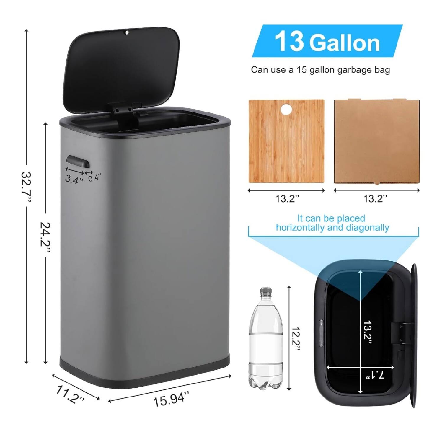 13 Gallon  
Can use a 15 gallon garbage bag  

32.7"  
24.2"  
3.4" 0.4"  
13.2"  
13.2"  

It can be placed horizontally and diagonally  

12.2"  
13.2"  
11.2"  
15.94"  
7.1"