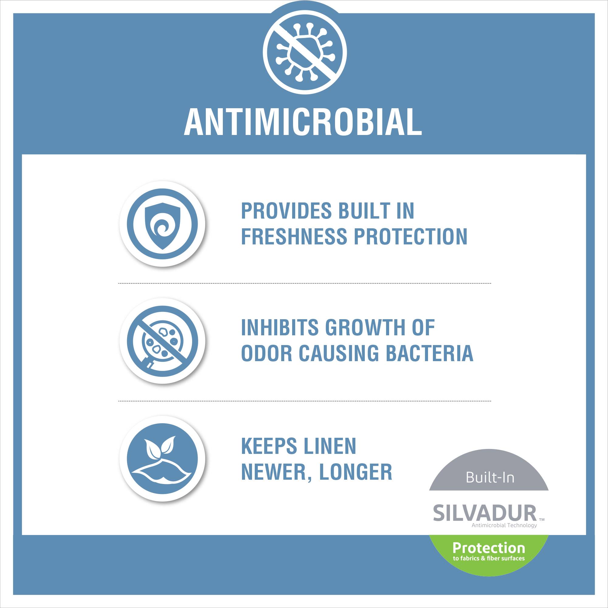 ANTIMICROBIAL

- PROVIDES BUILT IN FRESHNESS PROTECTION
- INHIBITS GROWTH OF ODOR CAUSING BACTERIA
- KEEPS LINEN NEWER, LONGER

Built-In SILVADUR™  
Antimicrobial Technology  
Protection to fabrics & fiber surfaces