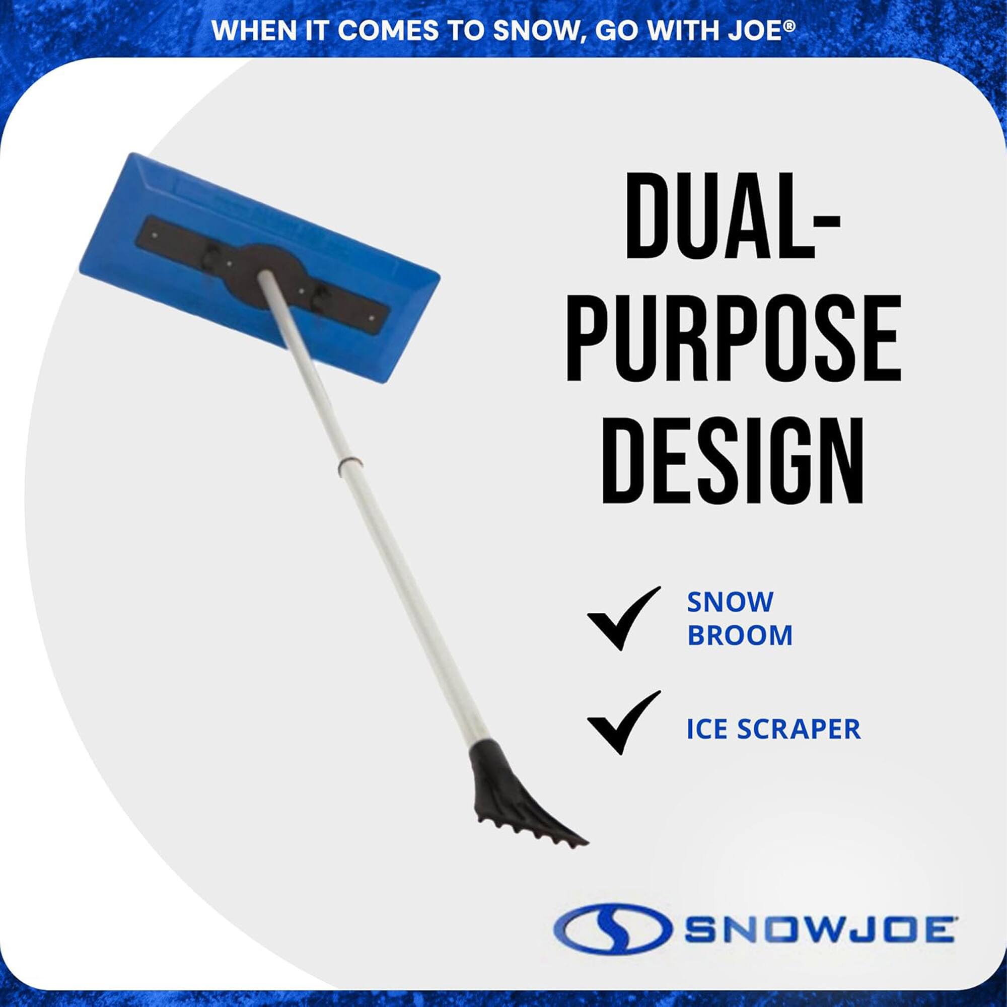 WHEN IT COMES TO SNOW, GO WITH JOE®

DUAL-PURPOSE DESIGN

SNOW BROOM

ICE SCRAPER

SNOWJOE