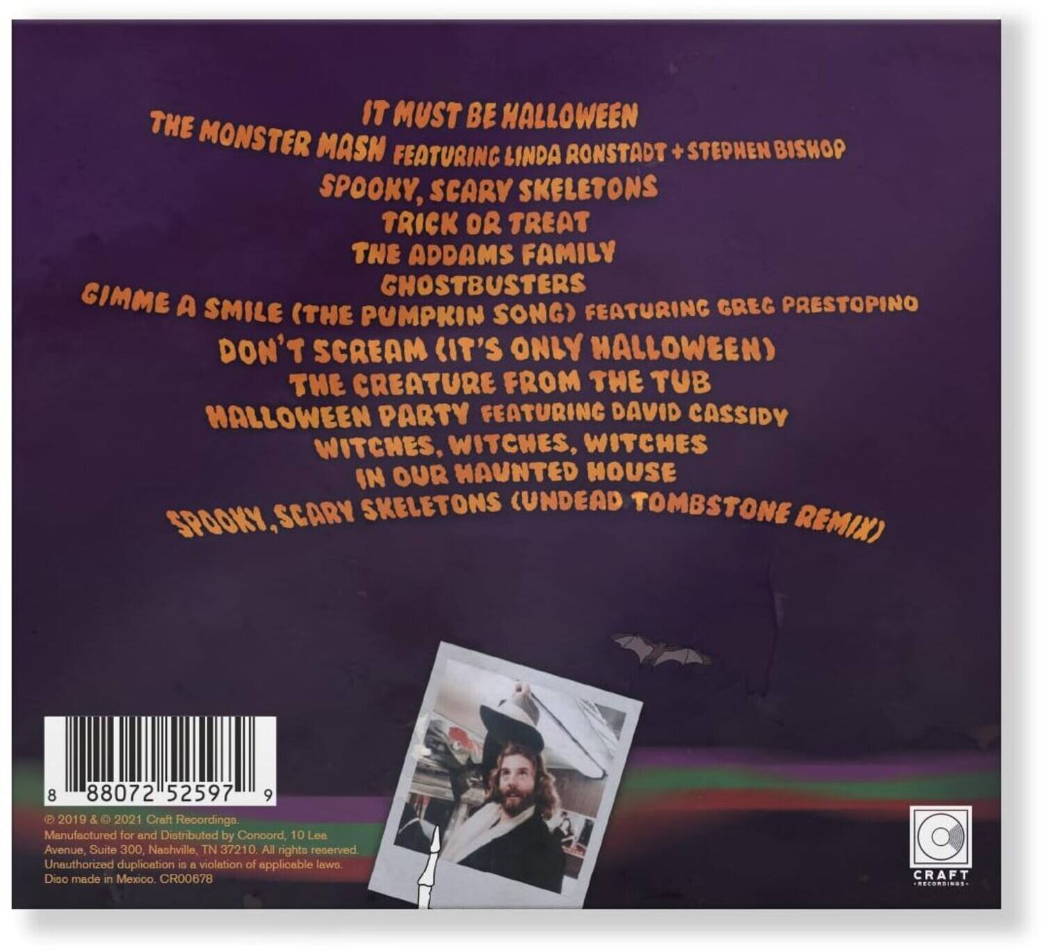 Sure, here is the corrected and grouped text:

---

**Halloween**

- **It Must Be Halloween**  
  Featuring Linda Ronstadt + Stephen Bishop

- **Spooky, Scary Skeletons**  
  Trick or Treat  
  The Addams Family  
  Ghostbusters  
  Gimmie a Smile (The Pumpkin Song)  
  Featuring Greg Prestopino  
  Don't Scream (It's Only Halloween)  
  The Creature from the Tub  
  Halloween Party  
  Featuring David Cassidy  
  Witches, Witches, Witches  
  In Our Haunted House  
  Spooky, Scary Skeletons (Undead Tombstone Remix)

---

**Barcode:** 88072 52597 9

**Copyright:** © 2019 & 2021 Craft Recordings.  
Manufactured for and Distributed by Concord, 10 Les Avenue, Suite 300, Nashville, TN 37210. All rights reserved. Unauthorized duplication is a violation of applicable laws. Disc made in Mexico. CR00678

**Craft Recordings**