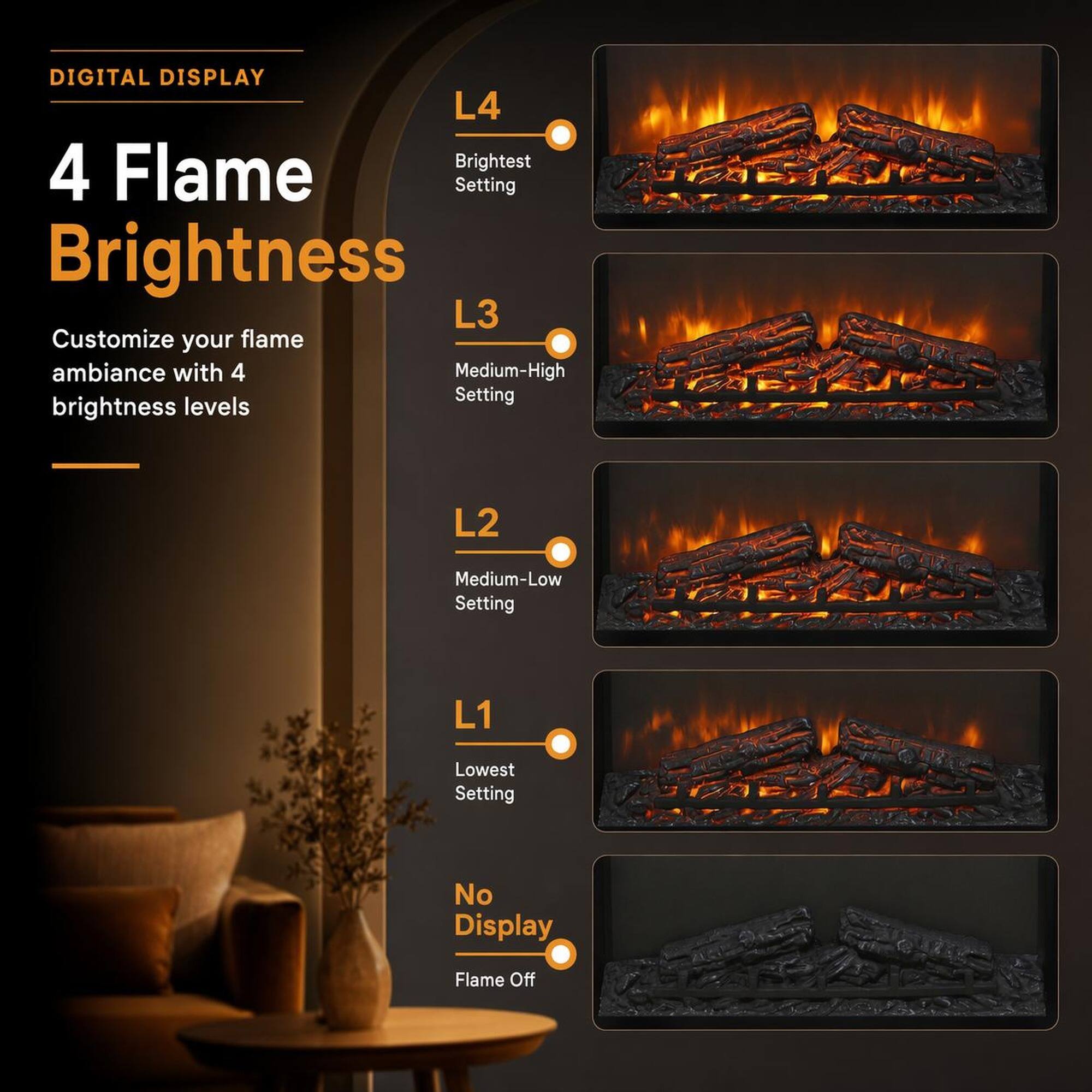 DIGITAL DISPLAY

4 Flame Brightness

Customize your flame ambiance with 4 brightness levels

L4
Brightest Setting

L3
Medium-High Setting

L2
Medium-Low Setting

L1
Lowest Setting

No Display
Flame Off