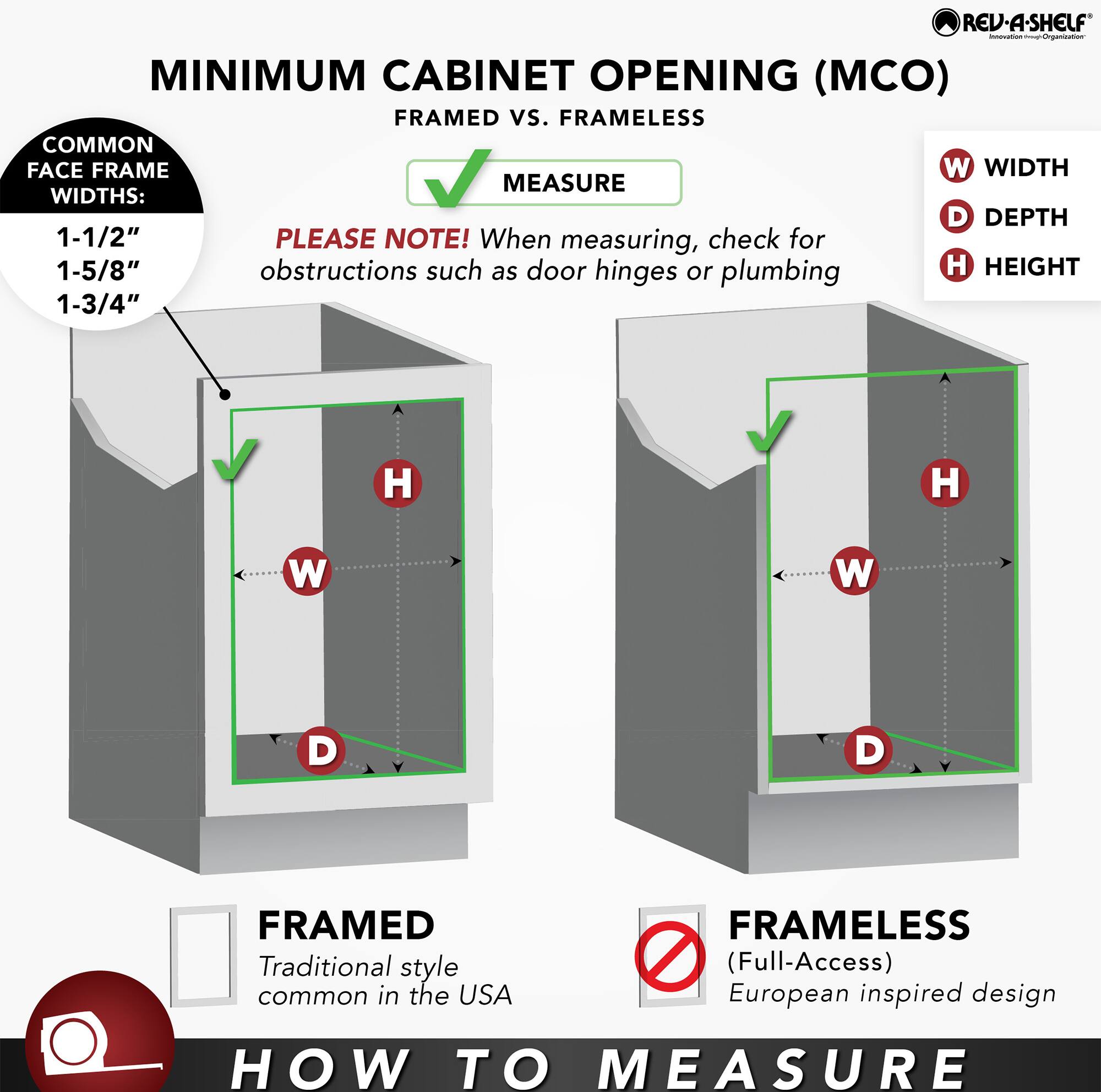 REV-A-SHELF - MINIMUM CABINET OPENING (MCO) FRAMED vs. FRAMELESS

COMMON FACE FRAME WIDTHS:
- 1-1/2"
- 1-5/8"
- 1-3/4"

PLEASE NOTE! When measuring, check for obstructions such as door hinges or plumbing

HOW TO MEASURE

FRAMED
Traditional style common in the USA

FRAMELESS (Full-Access)
European inspired design

W - WIDTH
D - DEPTH
H - HEIGHT