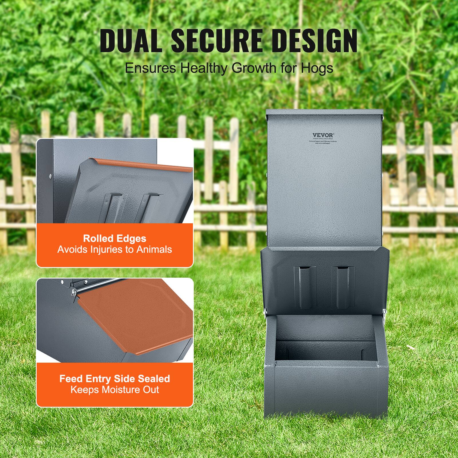 DUAL SECURE DESIGN  
Ensures Healthy Growth for Hogs  

Rolled Edges  
Avoids Injuries to Animals  

Feed Entry Side Sealed  
Keeps Moisture Out