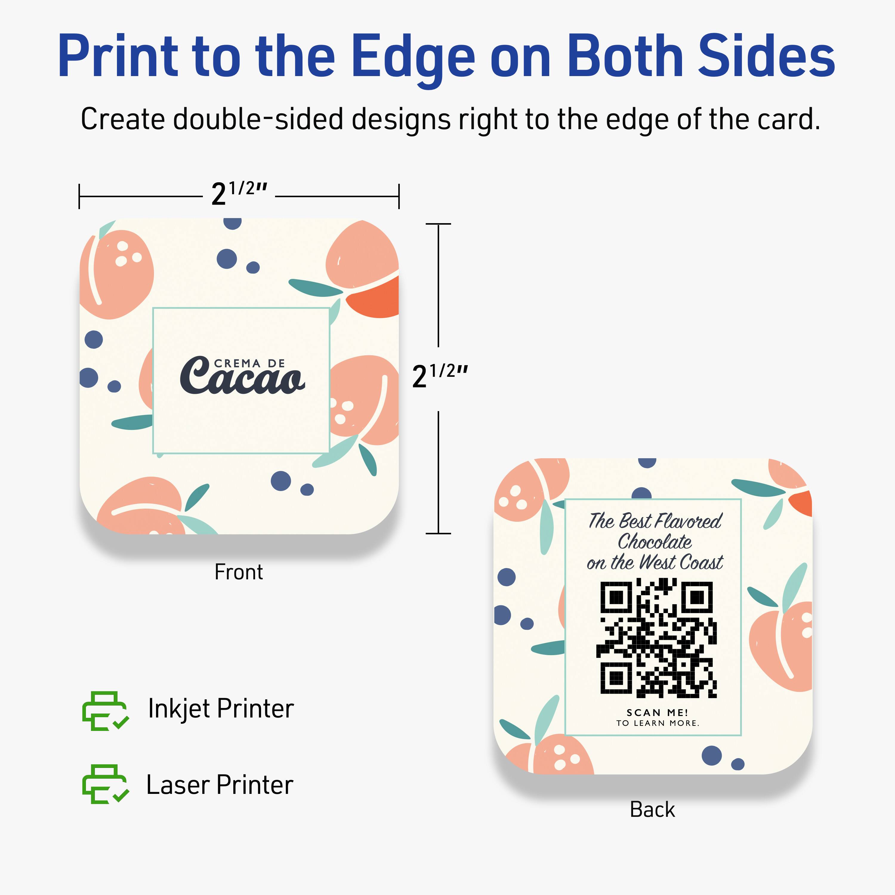 Print to the Edge on Both Sides  
Create double-sided designs right to the edge of the card.

Front  
2 1/2" x 2 1/2"  
CREMA DE Cacao

Back  
The Best Flavored Chocolate on the West Coast  
SCAN ME! TO LEARN MORE.

Inkjet Printer  
Laser Printer