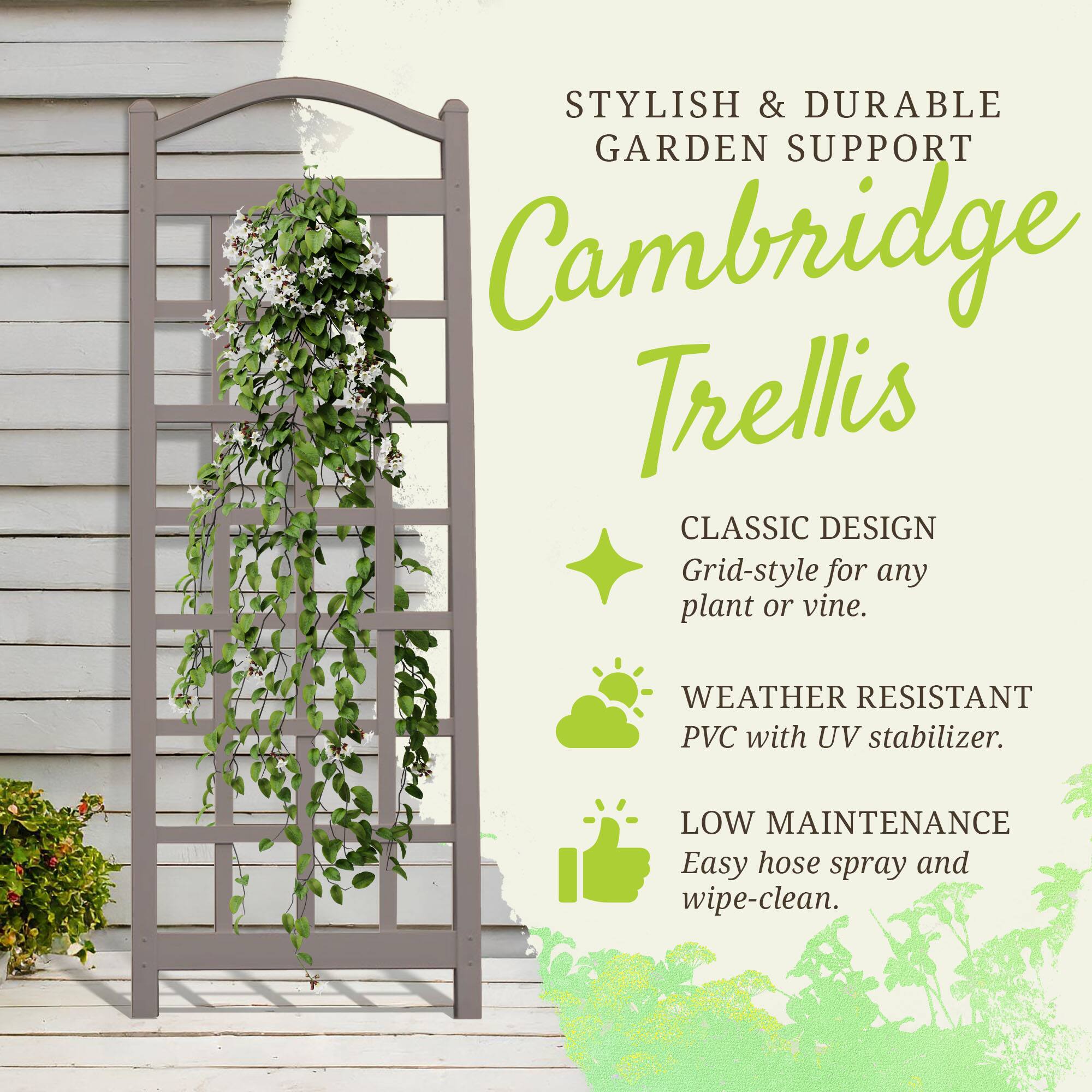 STYLISH & DURABLE GARDEN SUPPORT  
Cambridge Trellis  
CLASSIC DESIGN  
Grid-style for any plant or vine.  

WEATHER RESISTANT PVC with UV stabilizer.  

LOW MAINTENANCE  
Easy hose spray and wipe-clean.