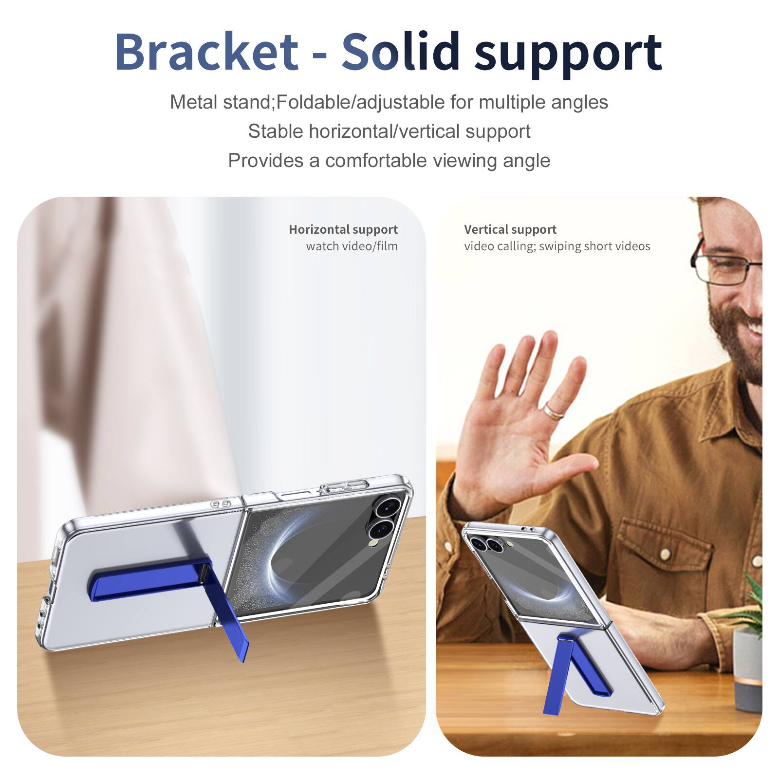 Bracket - Solid support

Metal stand; Foldable/adjustable for multiple angles
Stable horizontal/vertical support
Provides a comfortable viewing angle

Horizontal support
watch video/film

Vertical support
video calling; swiping short videos