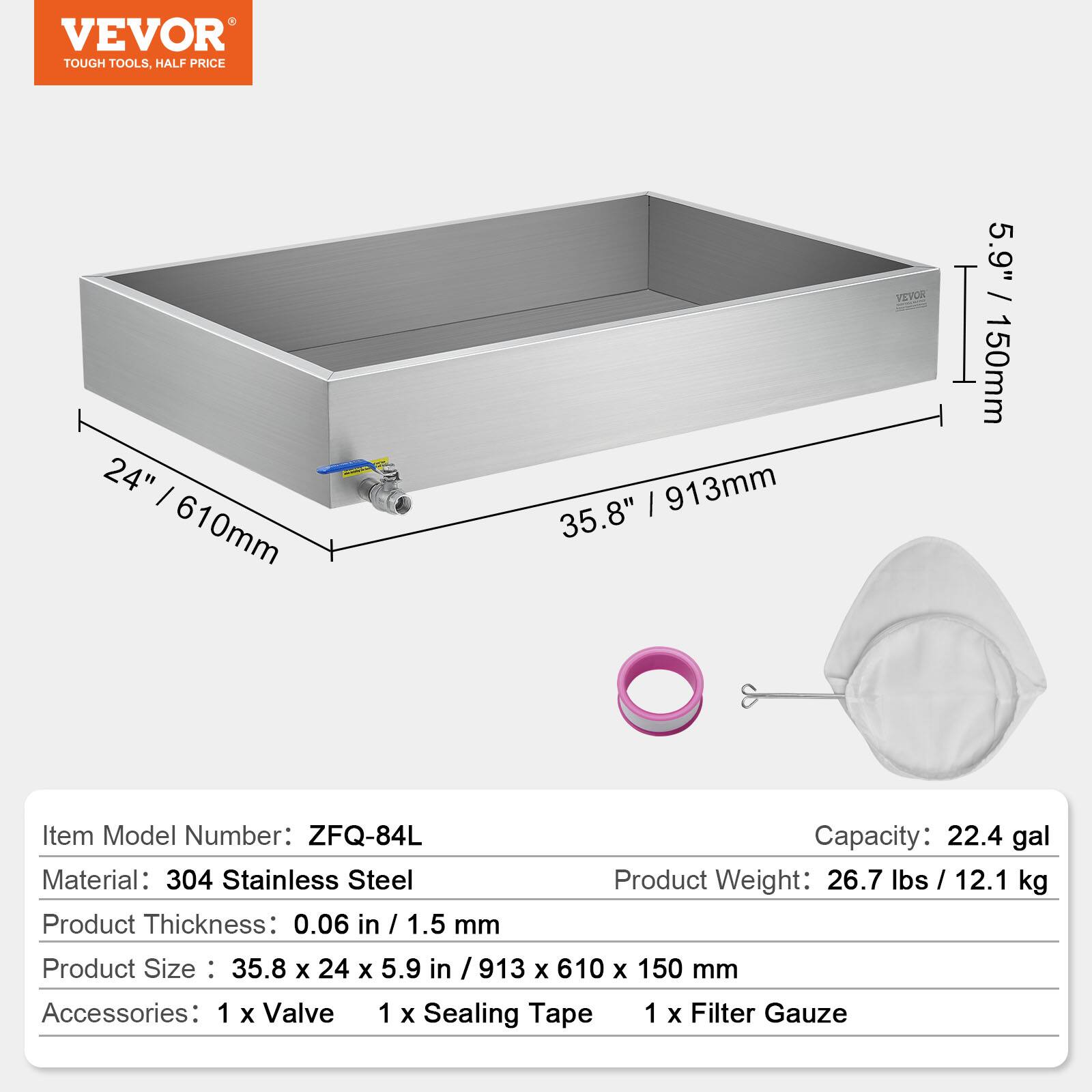 VEVOR TOUGH TOOLS. HALF PRICE

24" / 610mm / 913mm / 35.8" / 5.9" / 150mm

Item Model Number: ZFQ-84L

Capacity: 22.4 gal

Material: 304 Stainless Steel

Product Weight: 26.7 lbs / 12.1 kg

Product Thickness: 0.06 in / 1.5 mm

Product Size: 35.8 x 24 x 5.9 in / 913 x 610 x 150 mm

Accessories: 1 x Valve, 1 x Sealing Tape, 1 x Filter Gauze