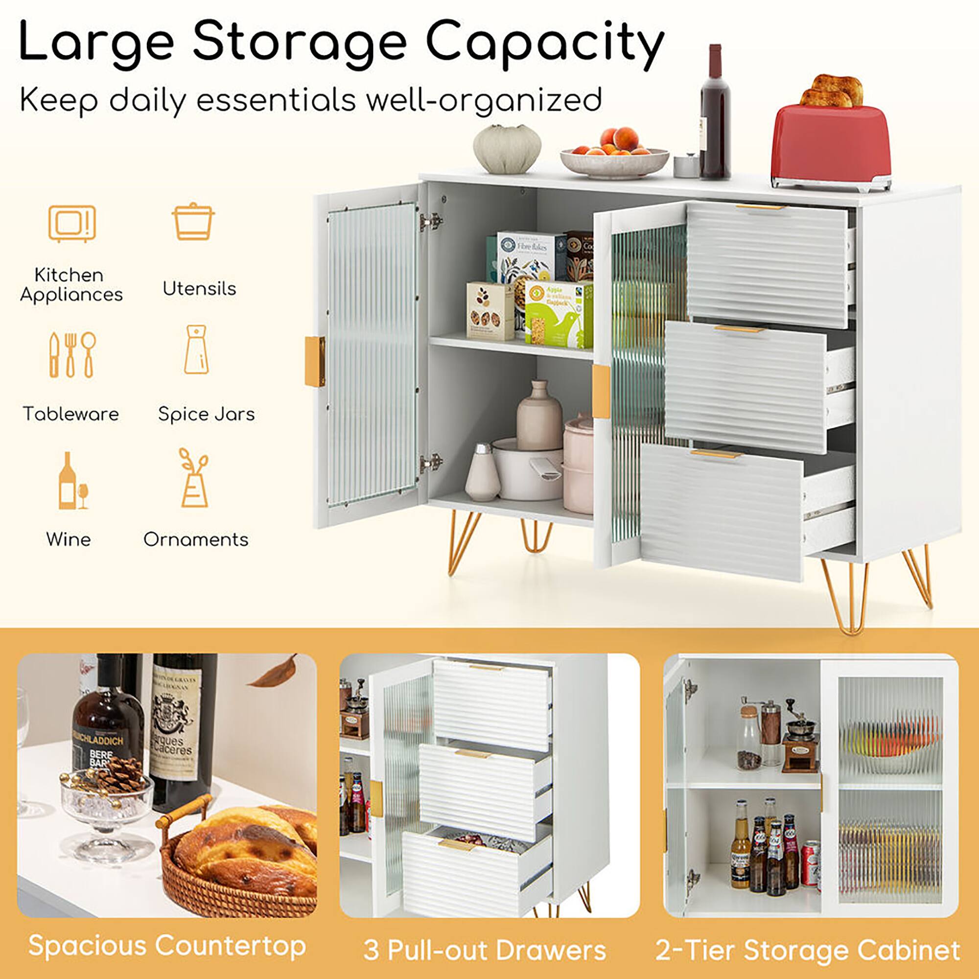 Large Storage Capacity  
Keep daily essentials well-organized

- Kitchen Appliances
- Utensils
- Tableware
- Spice Jars
- Wine
- Ornaments

Spacious Countertop

3 Pull-out Drawers

2-Tier Storage Cabinet