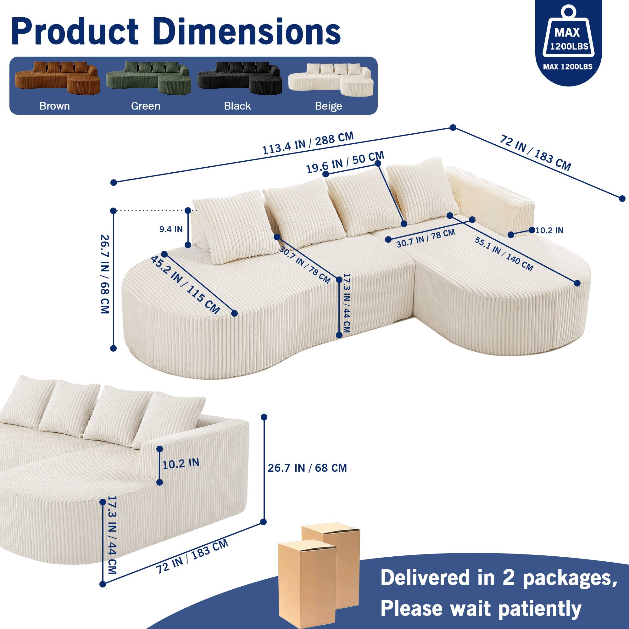 Product Dimensions  
MAX 1200LBS  
MAX 1200LBS  

Brown Green Black Beige  

288 CM / 113.4 IN  
50 CM / 19.6 IN  
72 IN / 183 CM  
26.7 IN / 68 CM  
9.4 IN  
45.2 IN / 115 CM  
30.7 IN / 78 CM  
55.1 IN / 140 CM  
17.3 IN / 44 CM  
10.2 IN  

Delivered in 2 packages, Please wait patiently