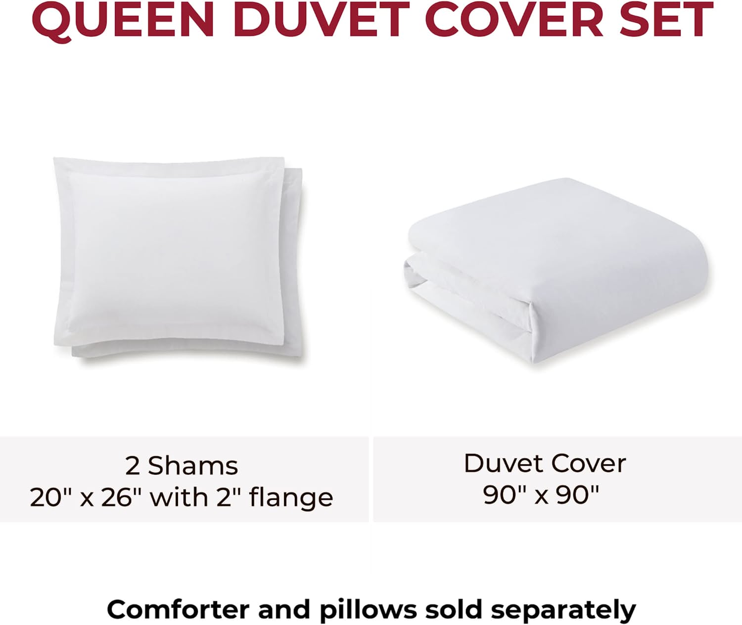 QUEEN DUVET COVER SET

2 Shams  
20" x 26" with 2" flange

Duvet Cover  
90" x 90"

Comforter and pillows sold separately