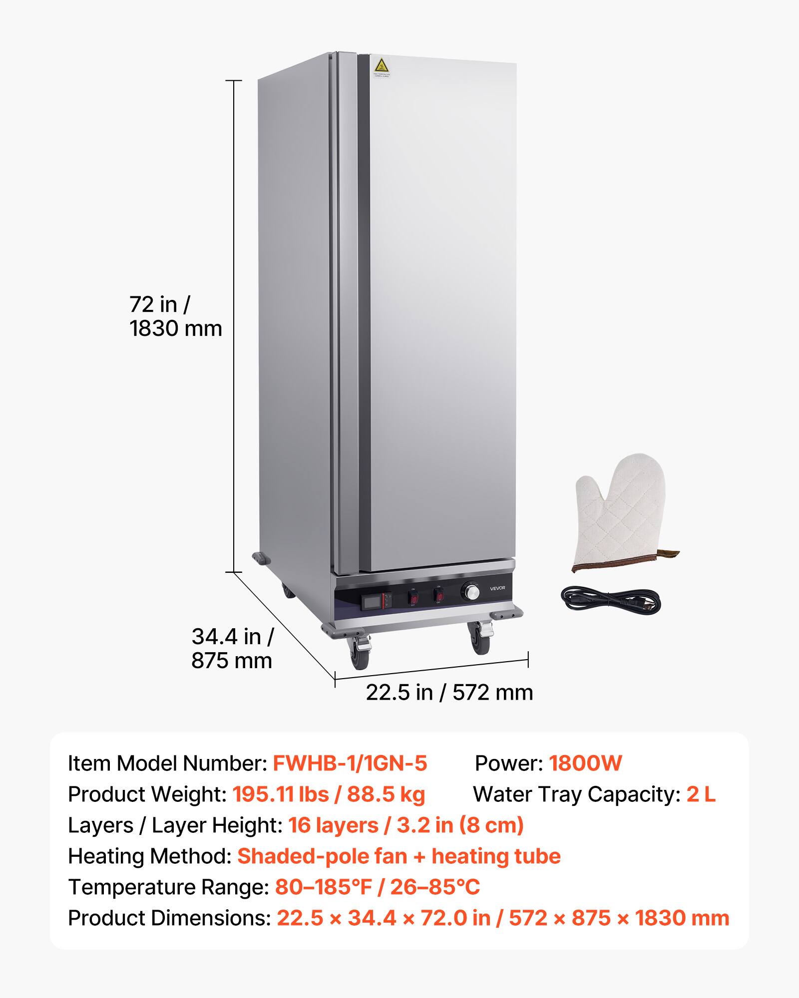 72 in / 1830 mm  
34.4 in / 875 mm  
22.5 in / 572 mm  

Item Model Number: FWHB-1/1GN-5  
Power: 1800W  
Product Weight: 195.11 lbs / 88.5 kg  
Water Tray Capacity: 2L  
Layers / Layer Height: 16 layers / 3.2 in (8 cm)  
Heating Method: Shaded-pole fan + heating tube  
Temperature Range: 80-185°F / 26-85°C  
Product Dimensions: 22.5 x 34.4 x 72.0 in / 572 x 875 x 1830 mm
