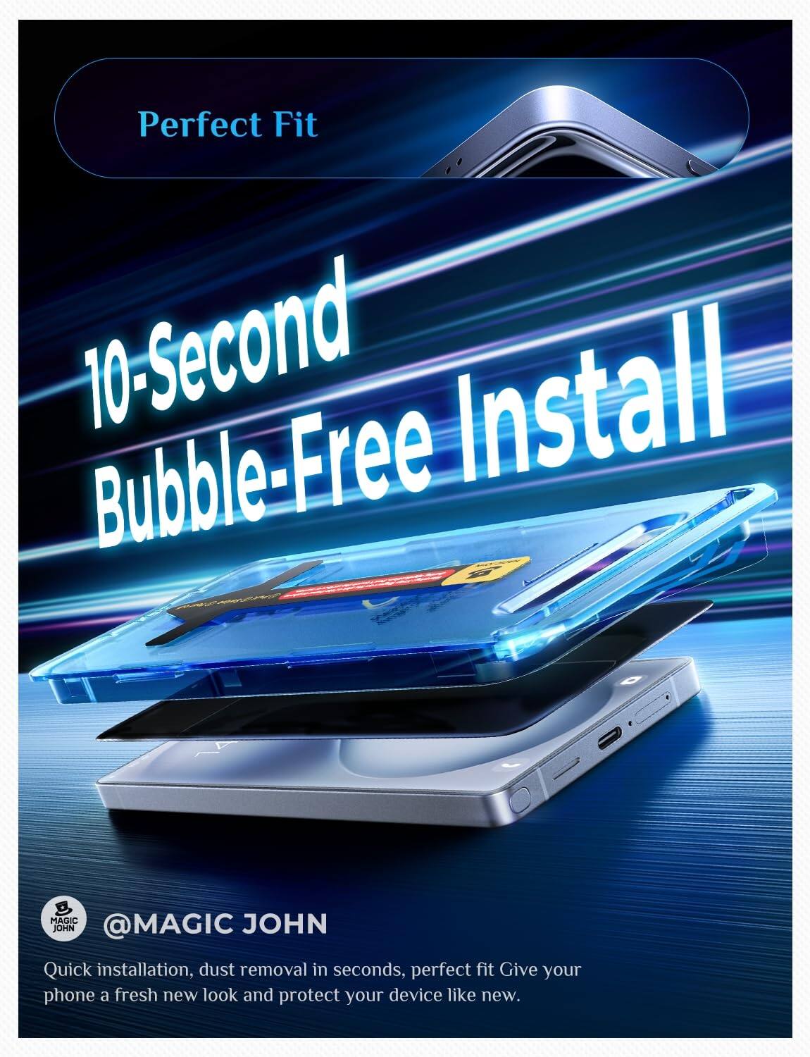 Perfect Fit  
10-Second Bubble-Free Install  

MAGIC JOHN @MAGIC  
Quick installation, dust removal in seconds, perfect fit. Give your phone a fresh new look and protect your device like new.