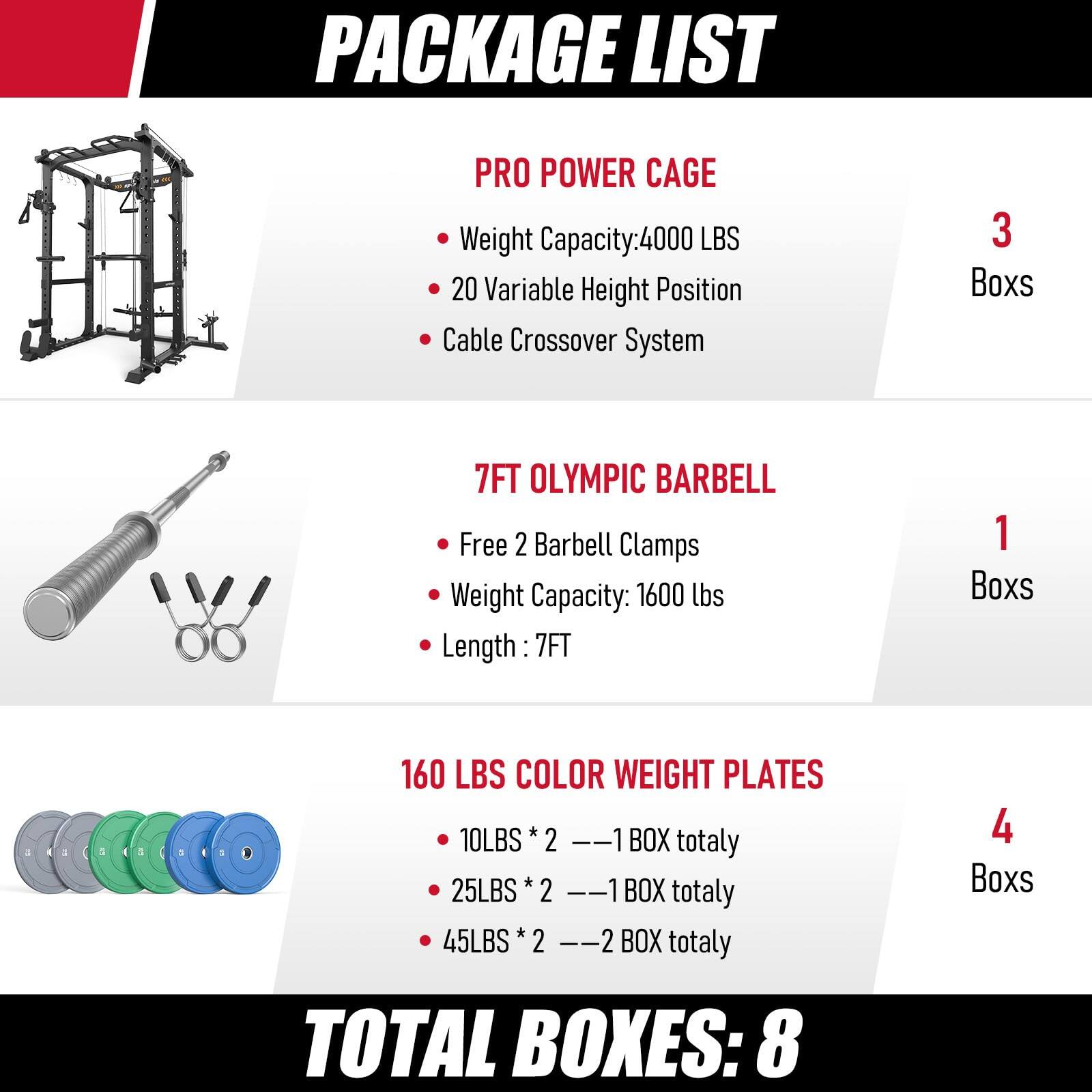 PACKAGE LIST

PRO POWER CAGE
- Weight Capacity: 4000 LBS
- 20 Variable Height Position
- Cable Crossover System
- 3 Boxes

7FT OLYMPIC BARBELL
- Free 2 Barbell Clamps
- Weight Capacity: 1600 lbs
- Length: 7FT
- 1 Box

160 LBS COLOR WEIGHT PLATES
- 10LBS * 2 = 1 BOX totally
- 25LBS * 2 = 1 BOX totally
- 45LBS * 2 = 2 BOX totally
- 4 Boxes

TOTAL BOXES: 8