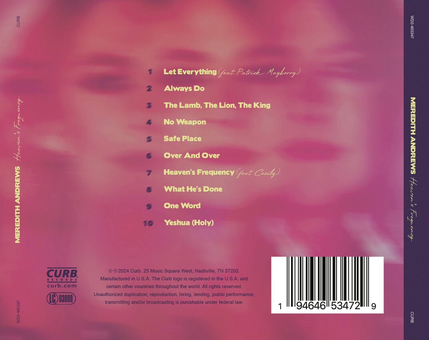 **MEREDITH ANDREWS**  
**Heaven's Frequency**  
**WD2-465347**

1. Let Everything (feat Patrick Mayberry)  
2. Always Do  
3. The Lamb, The Lion, The King  
4. No Weapon  
5. Safe Place  
6. Over And Over  
7. Heaven's Frequency (feat Cecily)  
8. What He's Done  
9. One Word  
10. Yeshua (Holy)

---

**CURB RECORDS**  
25 Music Square West, Nashville, TN 37203  
Manufactured in U.S.A. The Curb logo is registered in the U.S.A. and certain other countries throughout the world. All rights reserved. Unauthorized duplication, reproduction, hiring, lending, public performance, transmitting and/or broadcasting is punishable under federal law.  
© 2024 Curb. LC 03890

---

**CURB**  
curb.com  
94646 53472 9