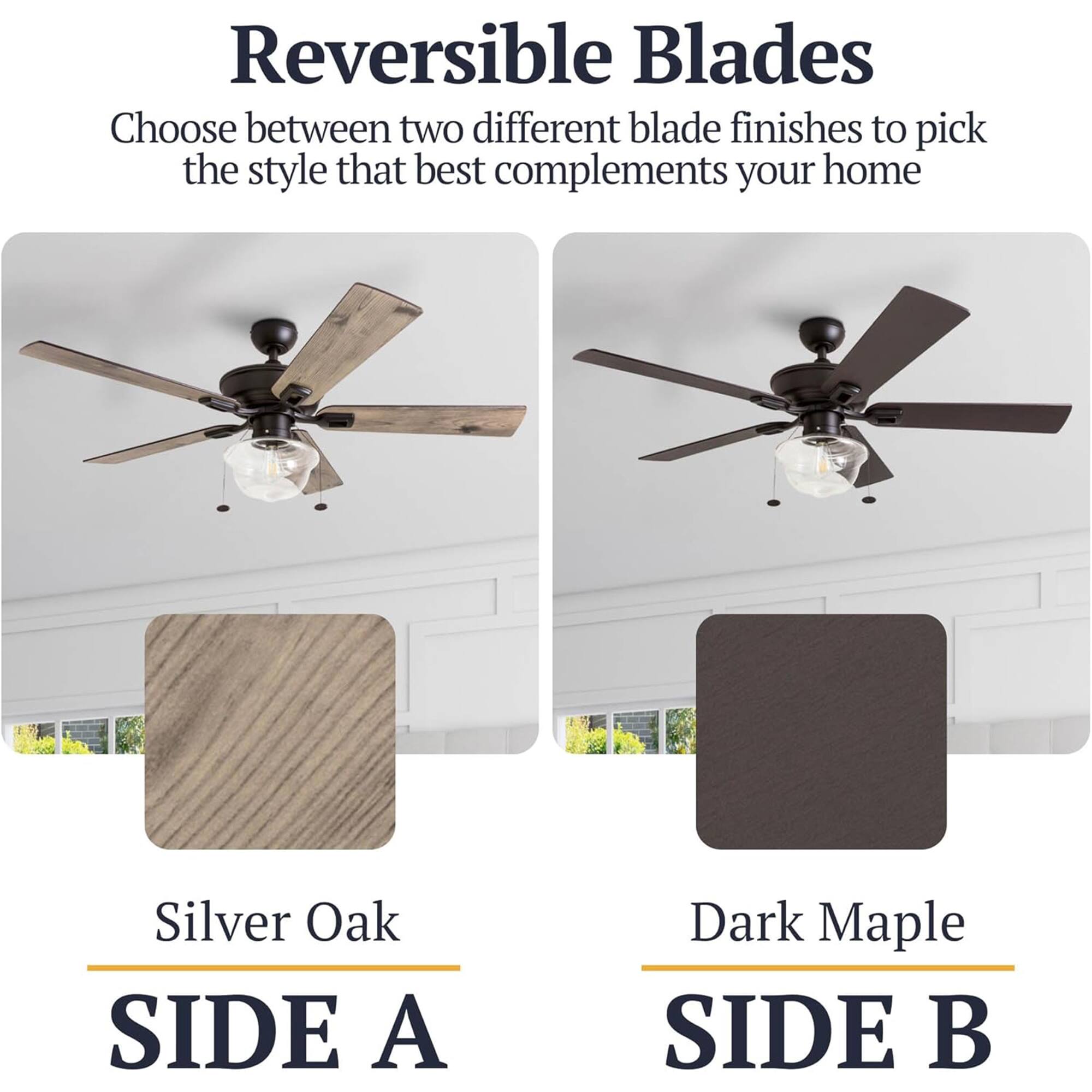 Reversible Blades  
Choose between two different blade finishes to pick the style that best complements your home  

Silver Oak  
SIDE A  

Dark Maple  
SIDE B