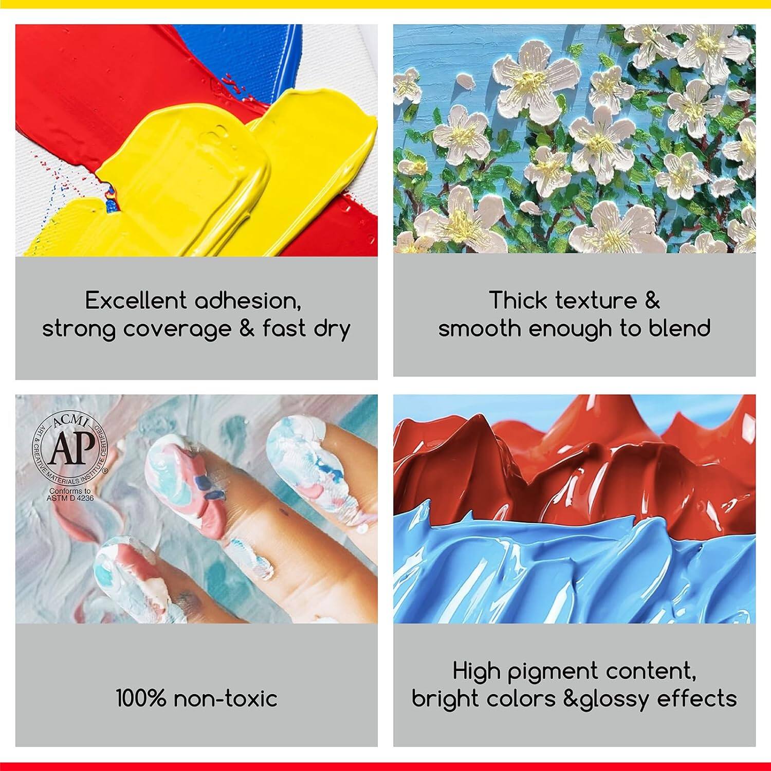Excellent adhesion, strong coverage & fast dry

Thick texture & smooth enough to blend

ACMI ART& AP CLANEX CREATIVE INSTITUTE Conforms to ASTM D 4236

100% non-toxic

High pigment content, bright colors & glossy effects