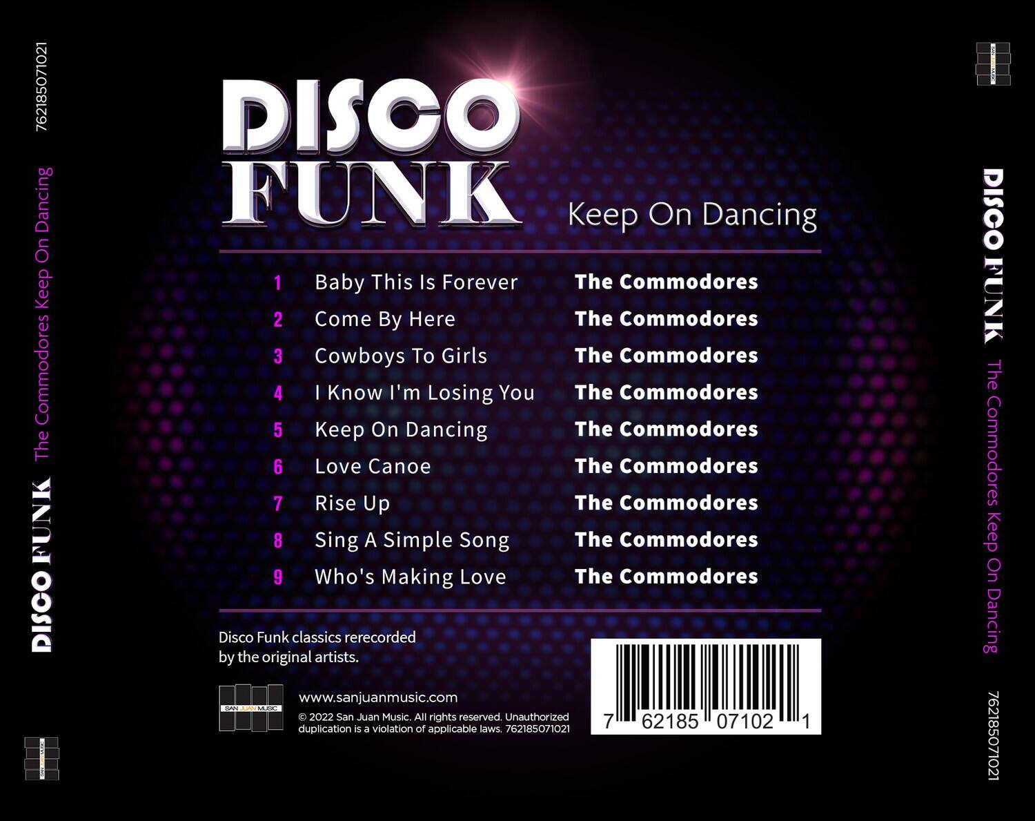 DISCO FUNK  
Keep On Dancing  

1. Baby This Is Forever  
2. Come By Here  
3. Cowboys To Girls  
4. I Know I'm Losing You  
5. Keep On Dancing  
6. Love Canoe  
7. Rise Up  
8. Sing A Simple Song  
9. Who's Making Love  

The Commodores  
The Commodores  
The Commodores  
The Commodores  
The Commodores  
The Commodores  
The Commodores  
The Commodores  
The Commodores  

Disco Funk classics rerecorded by the original artists.  

www.sanjuanmusic.com  
© 2022 San Juan Music. All rights reserved. Unauthorized duplication is a violation of applicable laws. 762185071021  

762185071021  
762185071021  
762185071021  
762185071021  
762185071021  
762185071021  
762185071021  
762