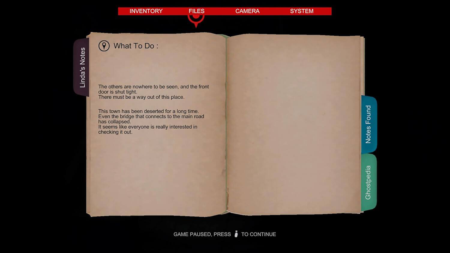 INVENTORY FILES CAMERA SYSTEM

Notes

Linda's Notes

What To Do :

The others are nowhere to be seen, and the front door is shut tight. There must be a way out of this place. This town has been deserted for a long time. Even the bridge that connects to the main road has collapsed. It seems like everyone is really interested in checking it out.

Found Notes

Ghostpedia

GAME PAUSED, PRESS TO CONTINUE