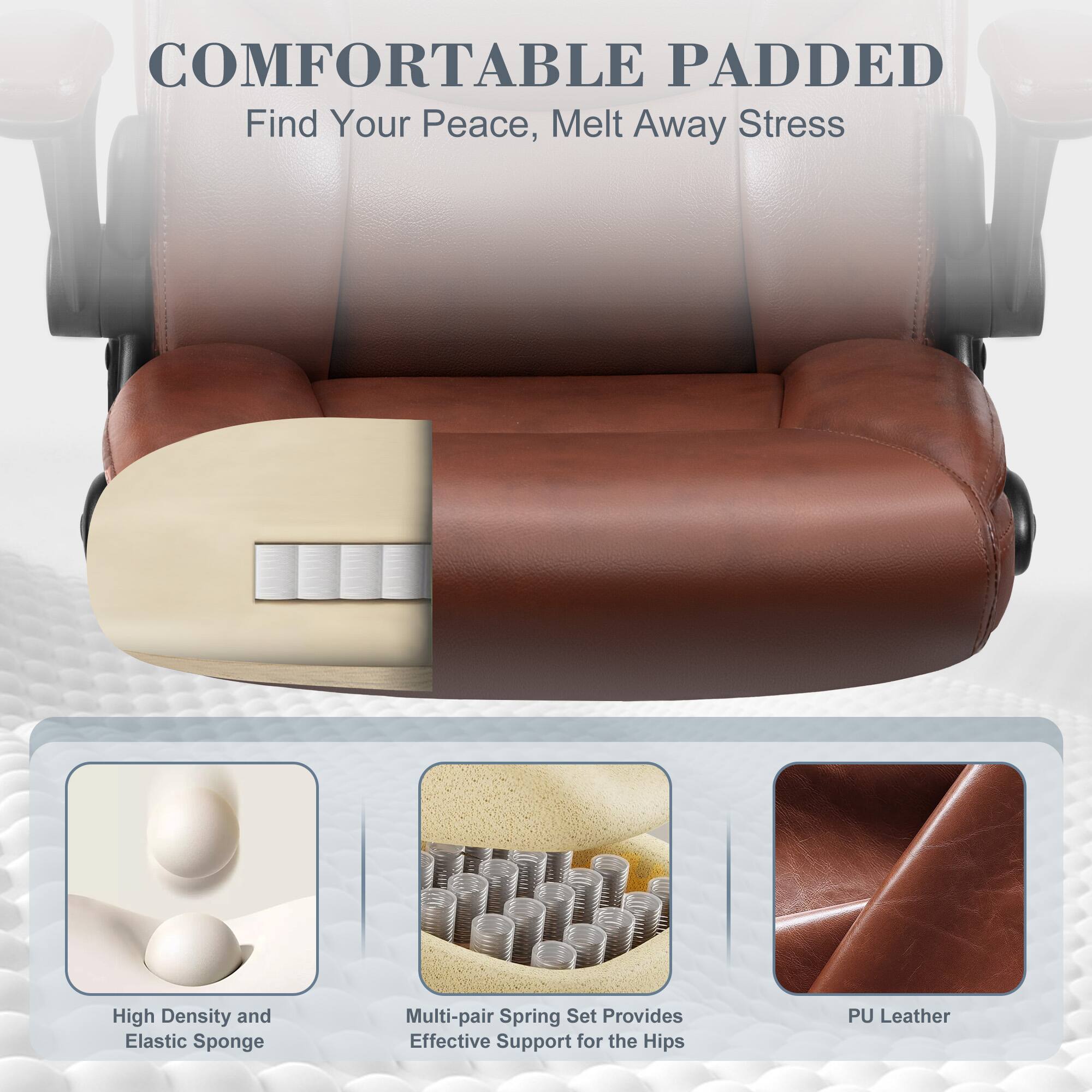 COMFORTABLE PADDED  
Find Your Peace, Melt Away Stress  

High Density and Elastic Sponge  
Multi-pair Spring Set Provides Effective Support for the Hips  
PU Leather