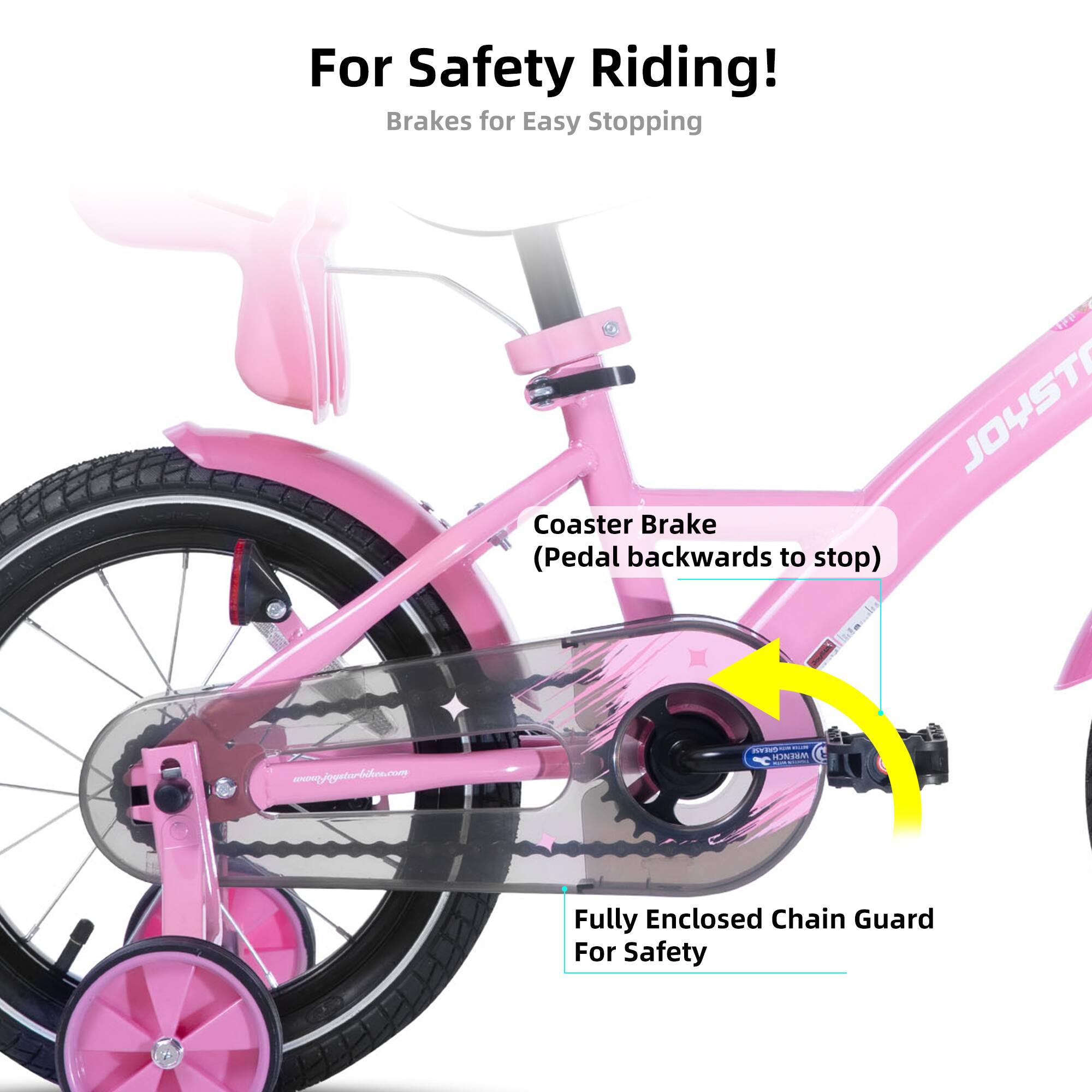 For Safety Riding!  
Brakes for Easy Stopping  
JOYST Coaster Brake (Pedal backwards to stop)  
www.joystarbikes.com  
Fully Enclosed Chain Guard For Safety