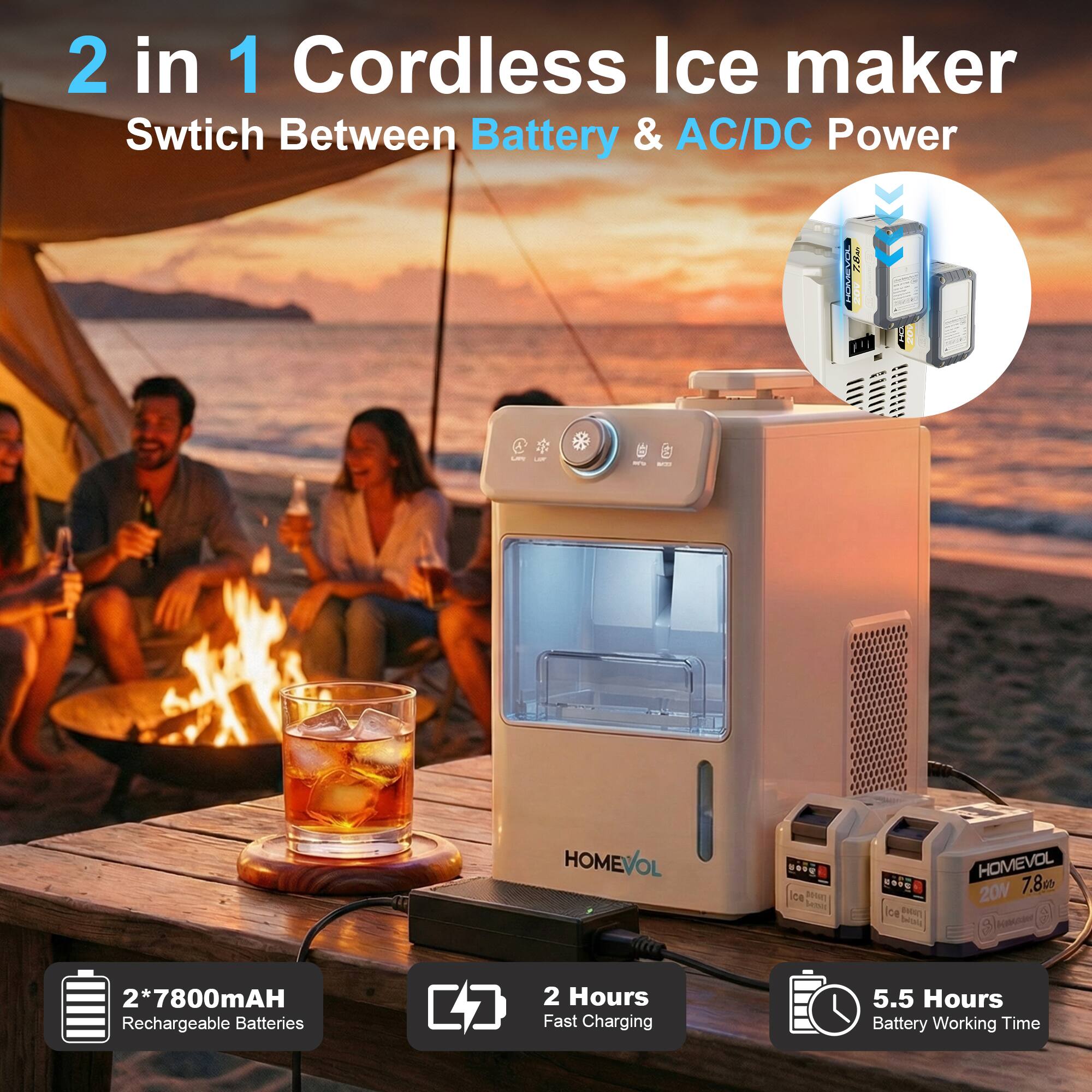 2 in 1 Cordless Ice Maker  
Switch Between Battery & AC/DC Power  

- 2*7800mAh Rechargeable Batteries  
- 2 Hours Fast Charging  
- 5.5 Hours Battery Working Time