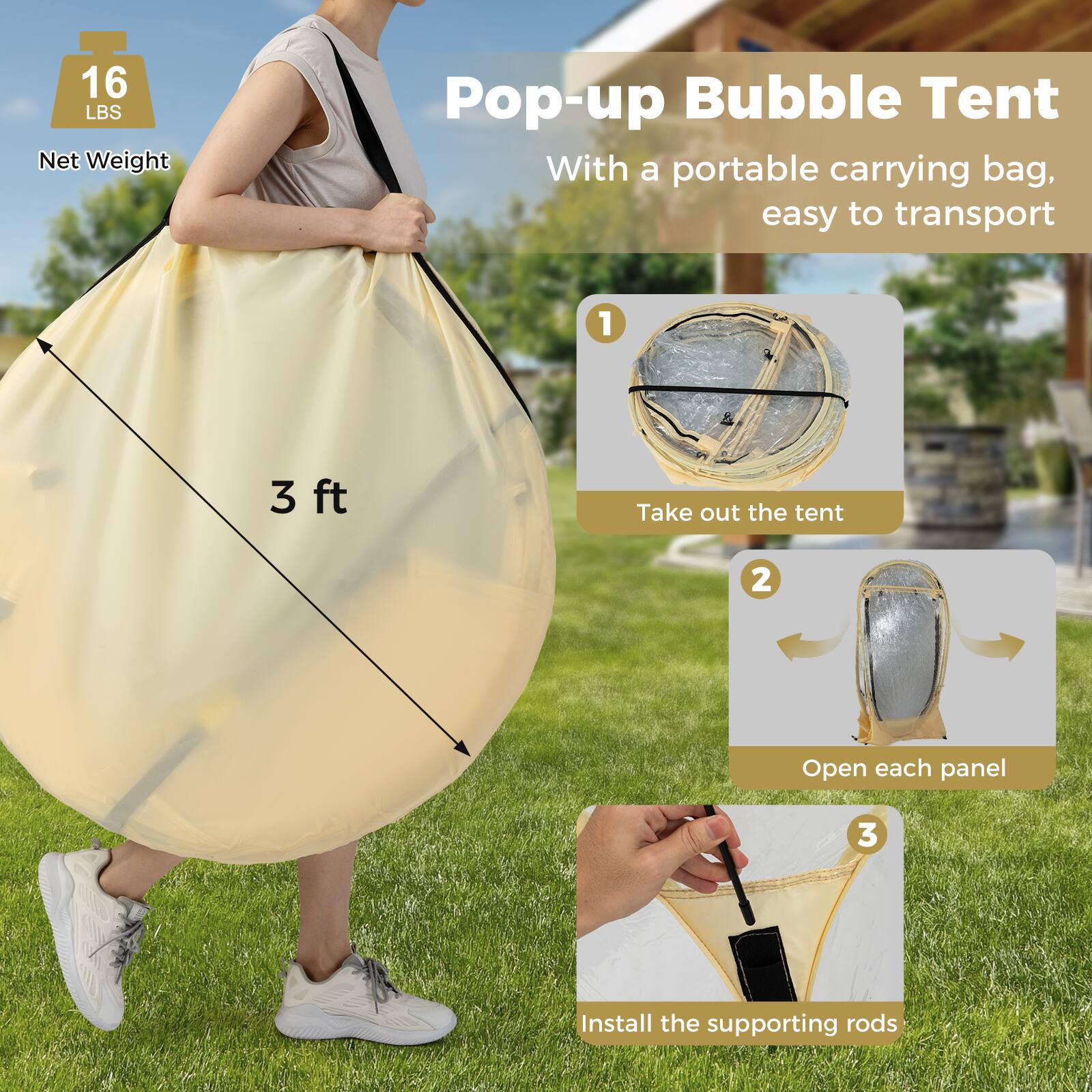 16 LBS Net Weight Pop-up Bubble Tent  
With a portable carrying bag, easy to transport  

1. Take out the tent  
2. Open each panel  
3. Install the supporting rods