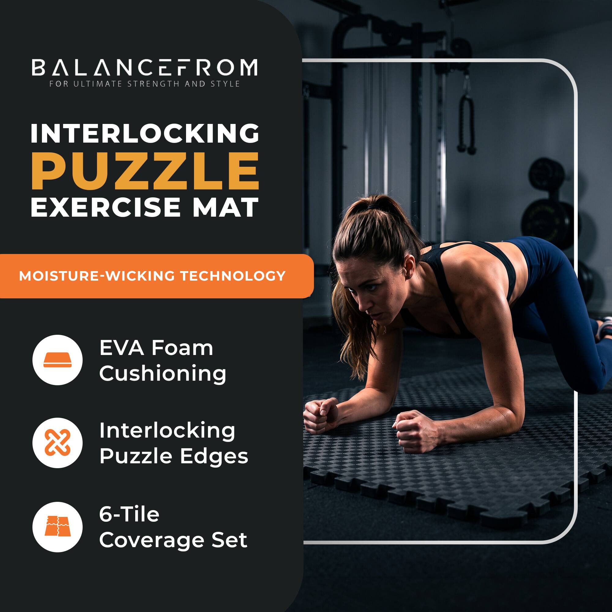 BALANCEFROM  
FOR ULTIMATE STRENGTH AND STYLE

INTERLOCKING PUZZLE EXERCISE MAT

MOISTURE-WICKING TECHNOLOGY

- EVA Foam Cushioning
- Interlocking Puzzle Edges
- 6-Tile Coverage Set