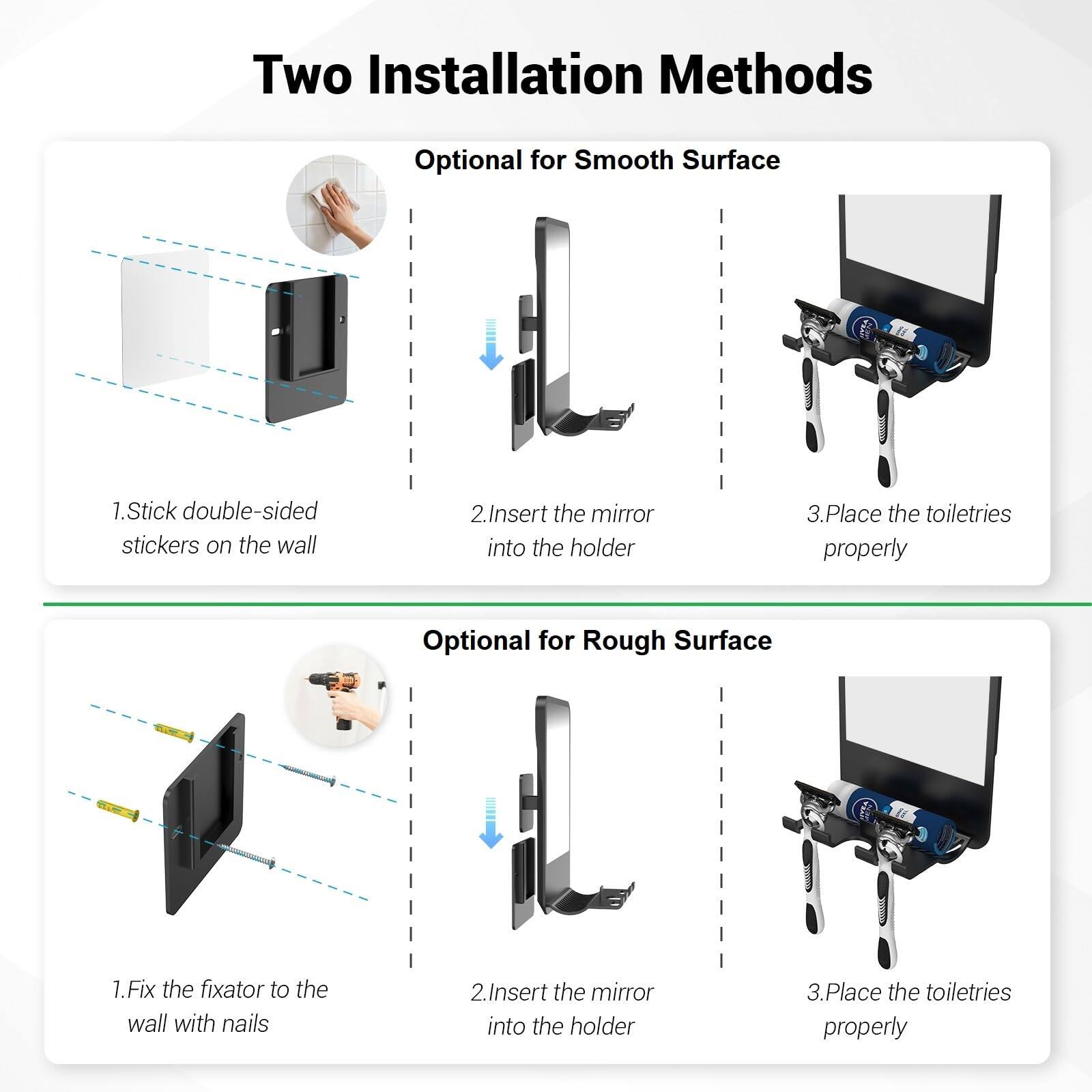 Two Installation Methods

Optional for Smooth Surface
1. Stick double-sided stickers on the wall
2. Insert the mirror into the holder
3. Place the toiletries properly

Optional for Rough Surface
1. Fix the fixator to the wall with nails
2. Insert the mirror into the holder
3. Place the toiletries properly