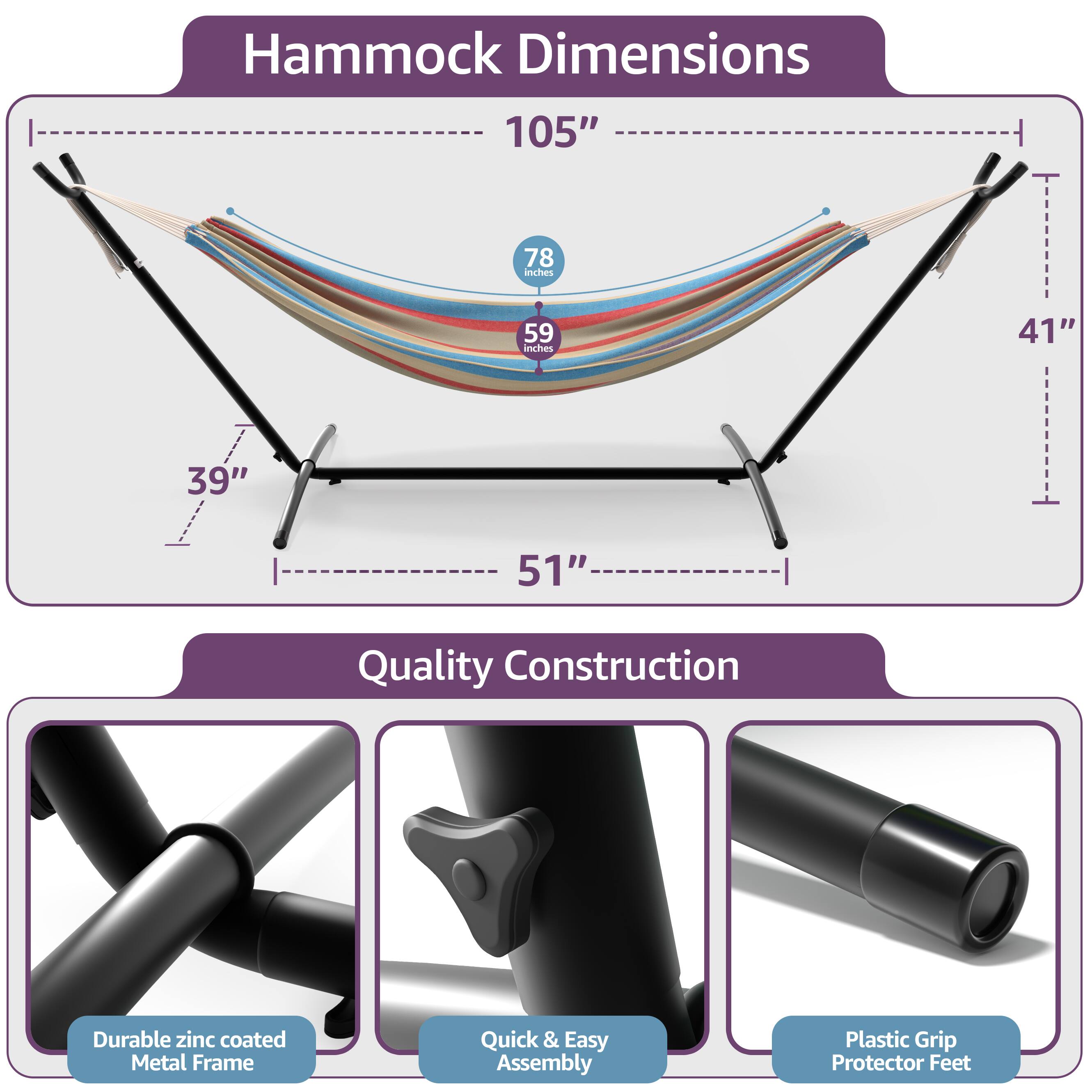 Hammock Dimensions  
105"  
78 inches  
59 inches  
41"  
39"  
51"  

Quality Construction  
Durable zinc coated Metal Frame  
Quick & Easy Assembly  
Plastic Grip Protector Feet