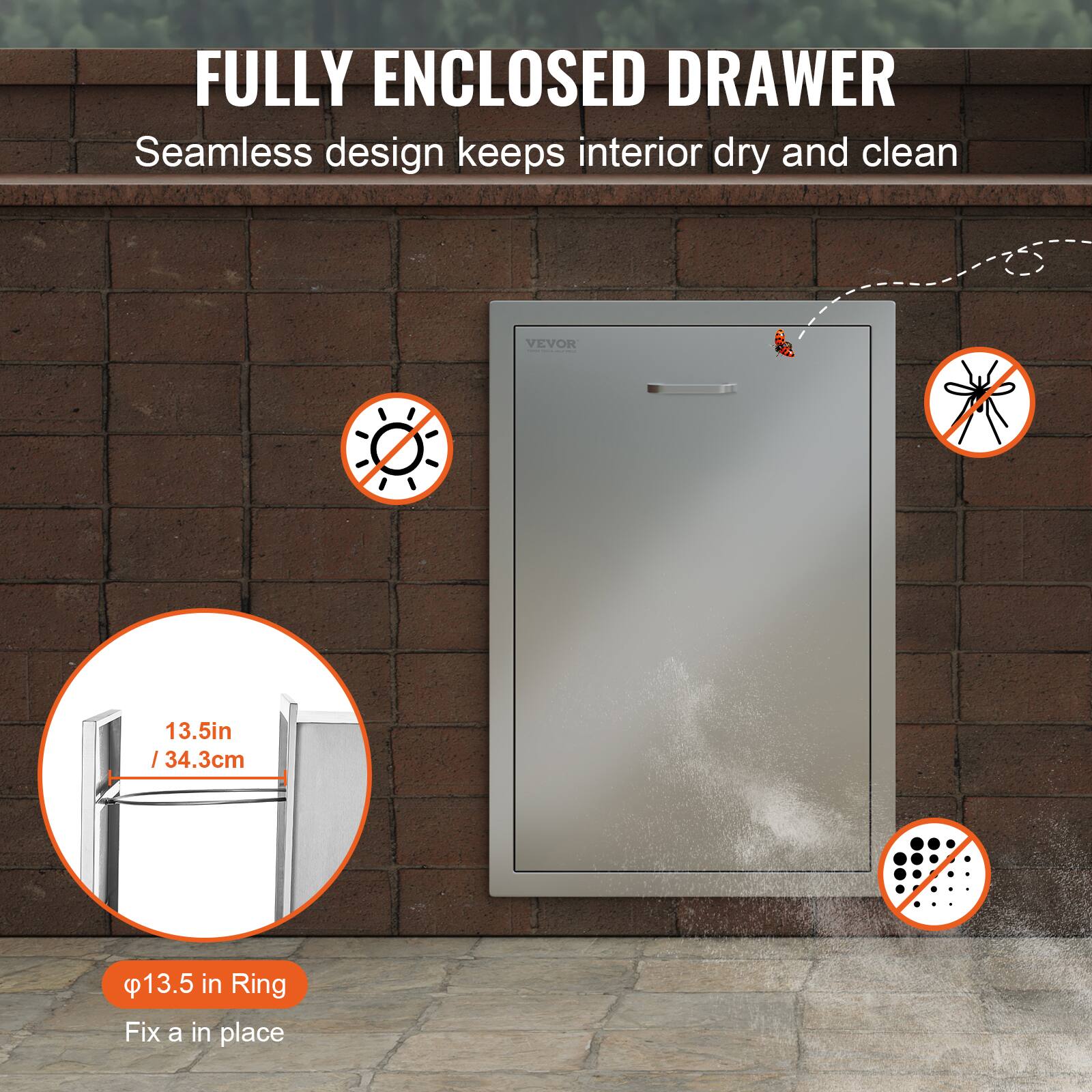 FULLY ENCLOSED DRAWER  
Seamless design keeps interior dry and clean  

13.5in / 34.3cm  

φ13.5 in Ring  
Fix a in place