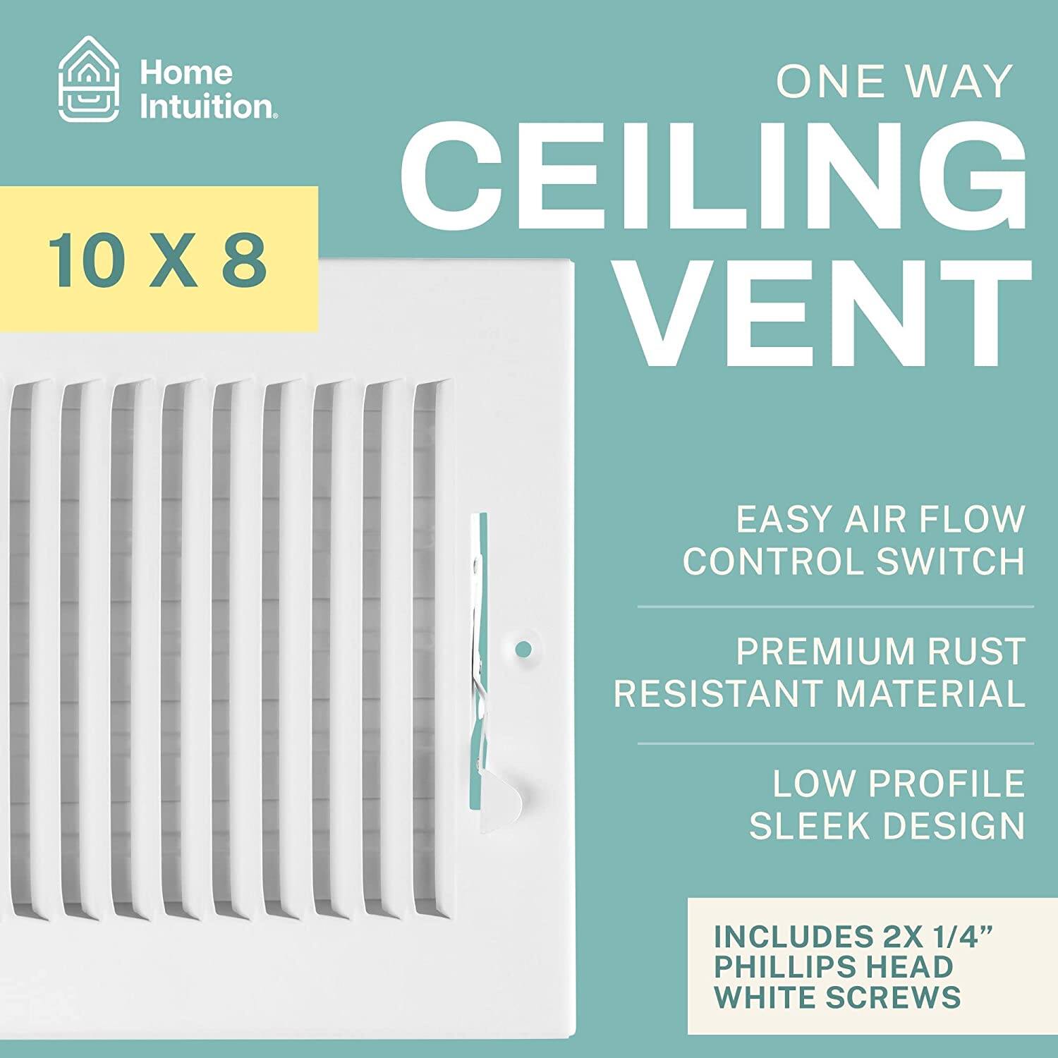 Home Intuition.  
ONE WAY CEILING VENT  
10 X 8  
EASY AIR FLOW CONTROL SWITCH  
PREMIUM RUST RESISTANT MATERIAL  
LOW PROFILE SLEEK DESIGN  
INCLUDES 2X 1/4" PHILLIPS HEAD WHITE SCREWS