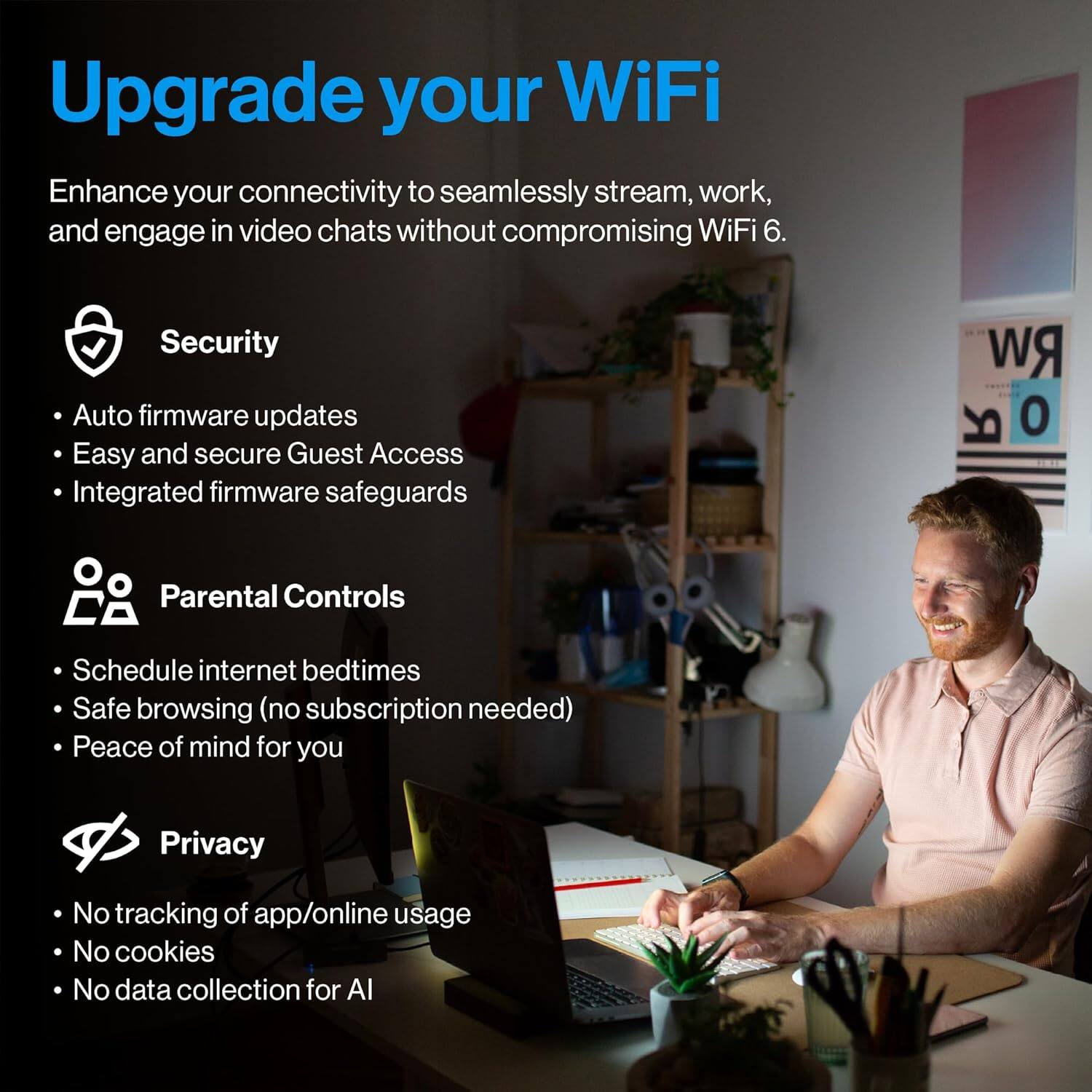 Upgrade your WiFi

Enhance your connectivity to seamlessly stream, work, and engage in video chats without compromising WiFi 6.

**Security**
- Auto firmware updates
- Easy and secure Guest Access
- Integrated firmware safeguards

**Parental Controls**
- Schedule internet bedtimes
- Safe browsing (no subscription needed)
- Peace of mind for you

**Privacy**
- No tracking of app/online usage
- No cookies
- No data collection for AI