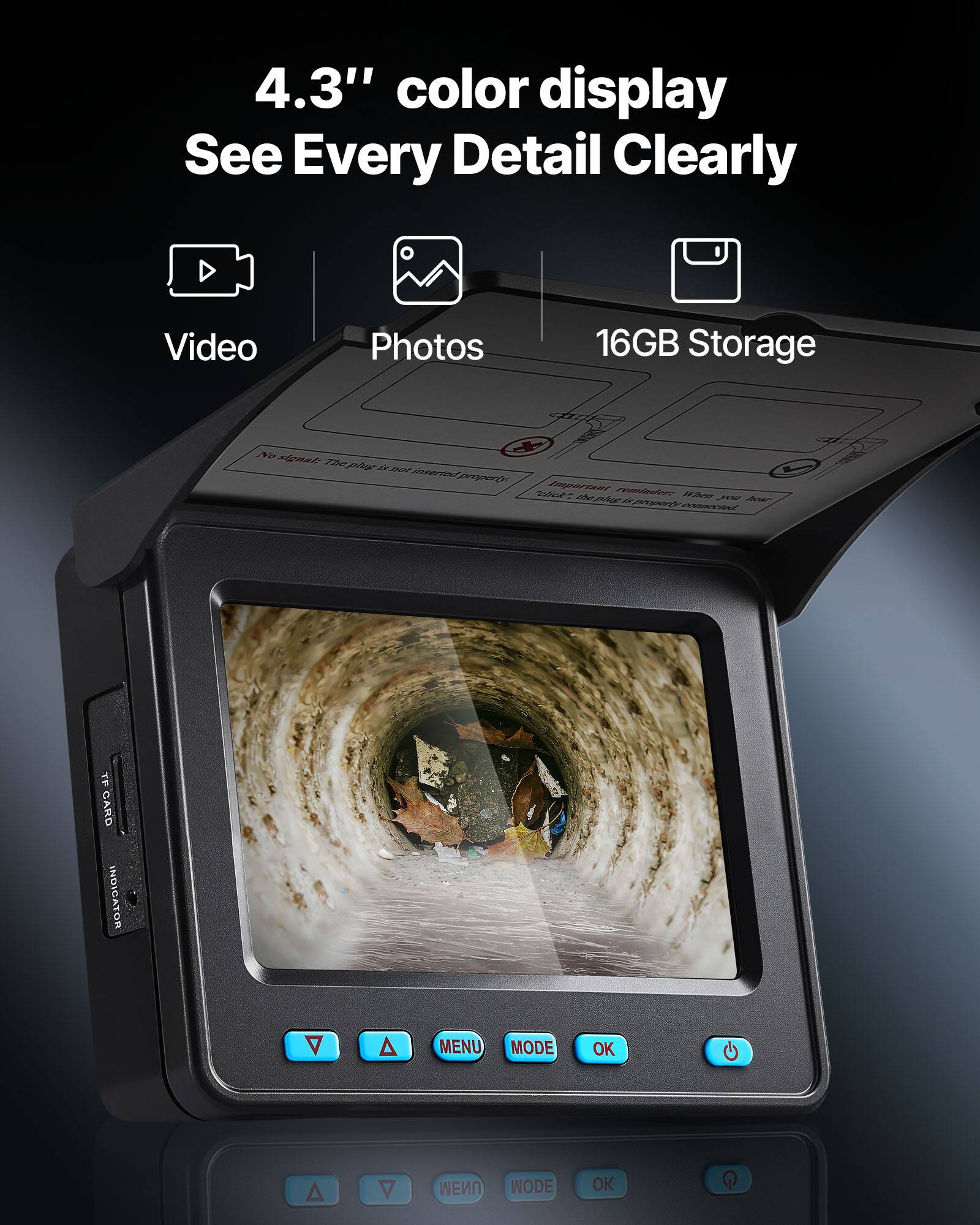 4.3" color display See Every Detail Clearly Video Photos 16GB Storage No signal: The plug is not inserted properly Important reminder: When you have to click the plug is properly connected TF CARD INDICATOR A A MENU MODE OK