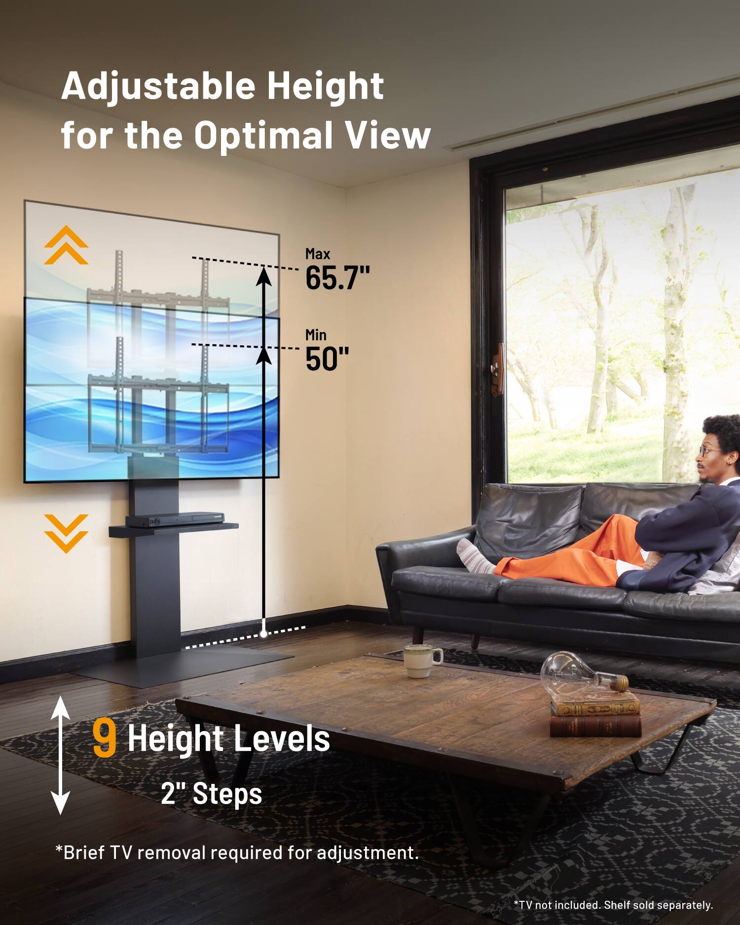 Adjustable Height for the Optimal View  
Max 65.7"  
Min 50"  
9 Height Levels  
2" Steps  
*Brief TV removal required for adjustment.  
TV not included. Shelf sold separately.