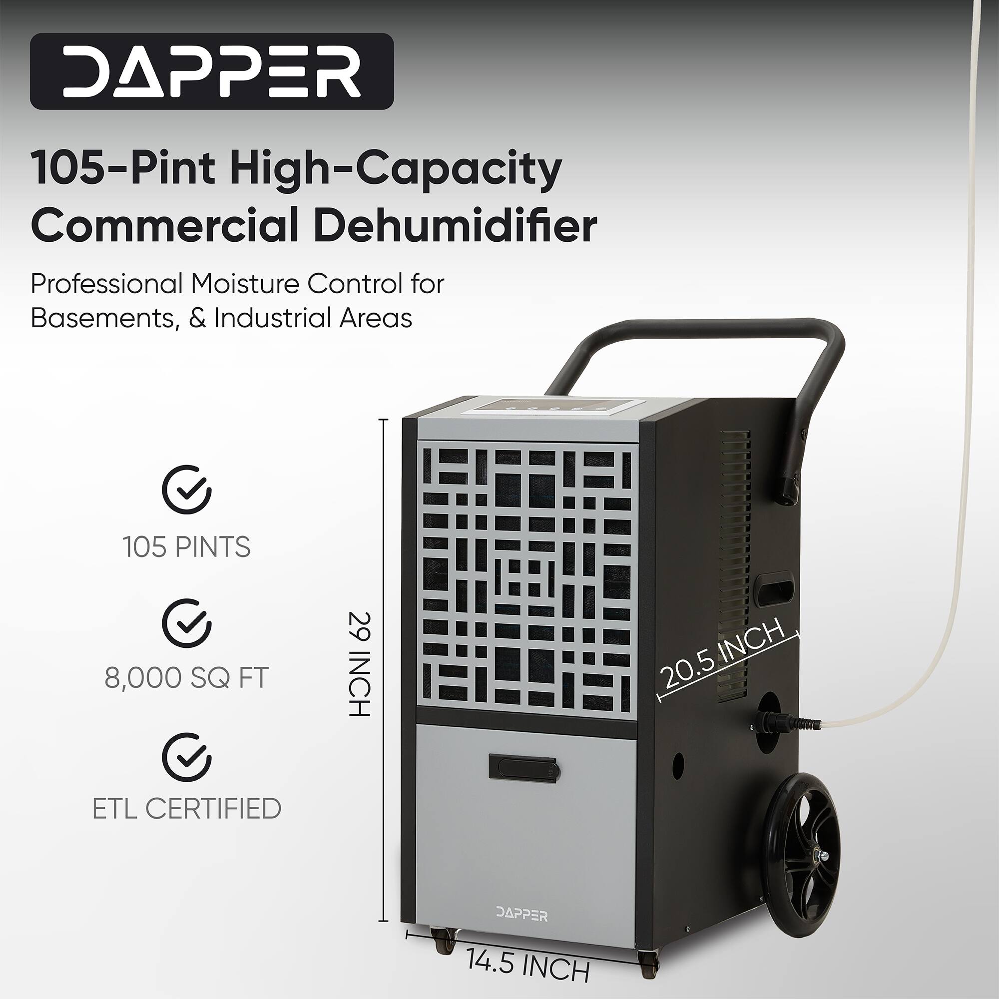 DAPPER 105-Pint High-Capacity Commercial Dehumidifier Professional Moisture Control for Basements, & Industrial Areas  
105 PINTS  
8,000 SQ FT  
29 INCH  
20.5 INCH  
14.5 INCH  
ETL CERTIFIED