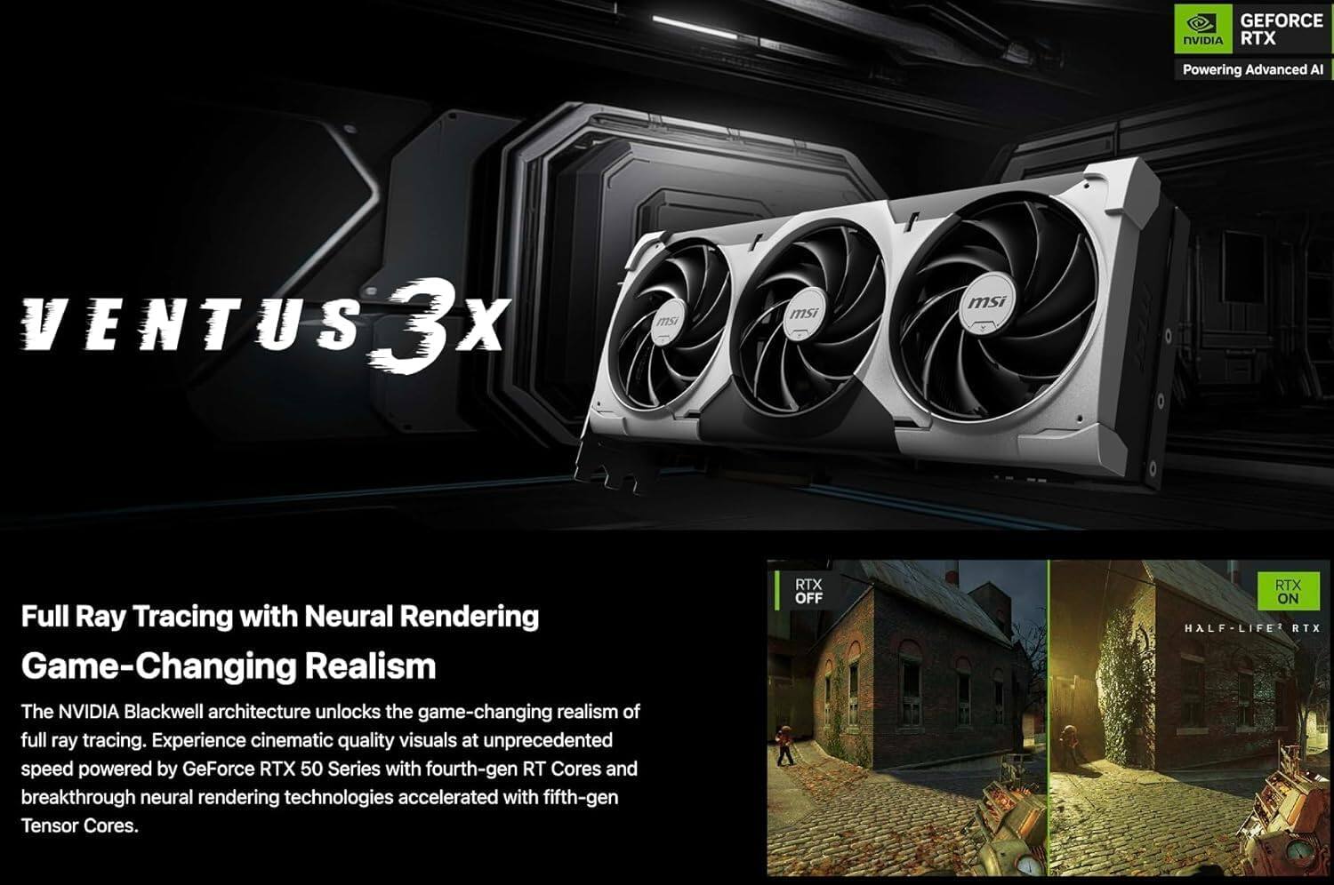 GEFORCE NVIDIA RTX  
Powering Advanced AI  

VENTUS 3X  
msi  

Full Ray Tracing with Neural Rendering  
Game-Changing Realism  

The NVIDIA Blackwell architecture unlocks the game-changing realism of full ray tracing. Experience cinematic quality visuals at unprecedented speed powered by GeForce RTX 50 Series with fourth-gen RT Cores and breakthrough neural rendering technologies accelerated with fifth-gen Tensor Cores.  

RTX OFF  
RTX ON  
HALF-LIFE RTX