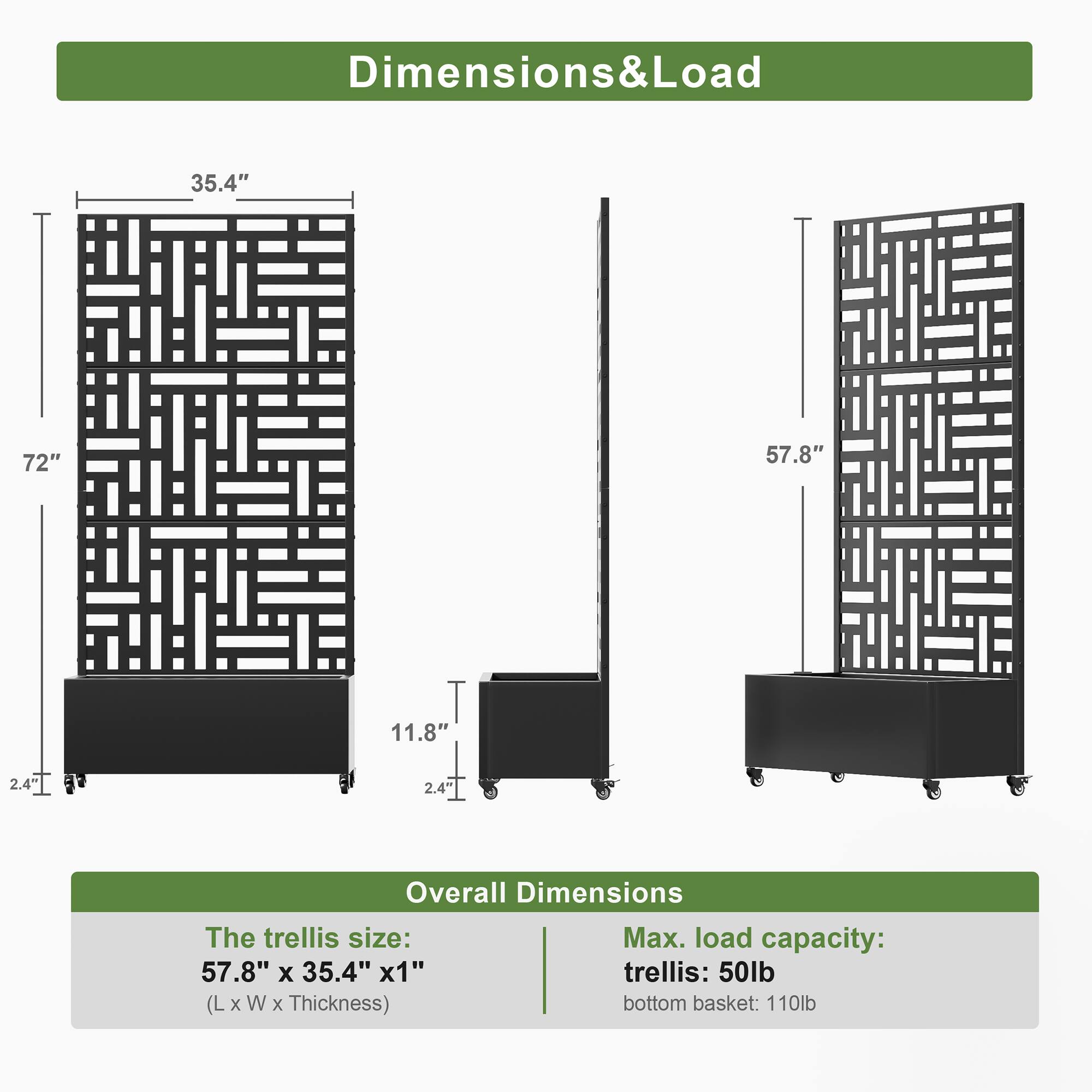 Dimensions & Load

- Height: 72"
- Width: 35.4"
- Depth: 57.8"
- Height of bottom basket: 11.8"
- Thickness of trellis: 2.4"
- Thickness of bottom basket: 2.4"

Overall Dimensions

- The trellis size: 57.8" x 35.4" x 1" (L x W x Thickness)
- Max. load capacity:
  - Trellis: 50lb
  - Bottom basket: 110lb
