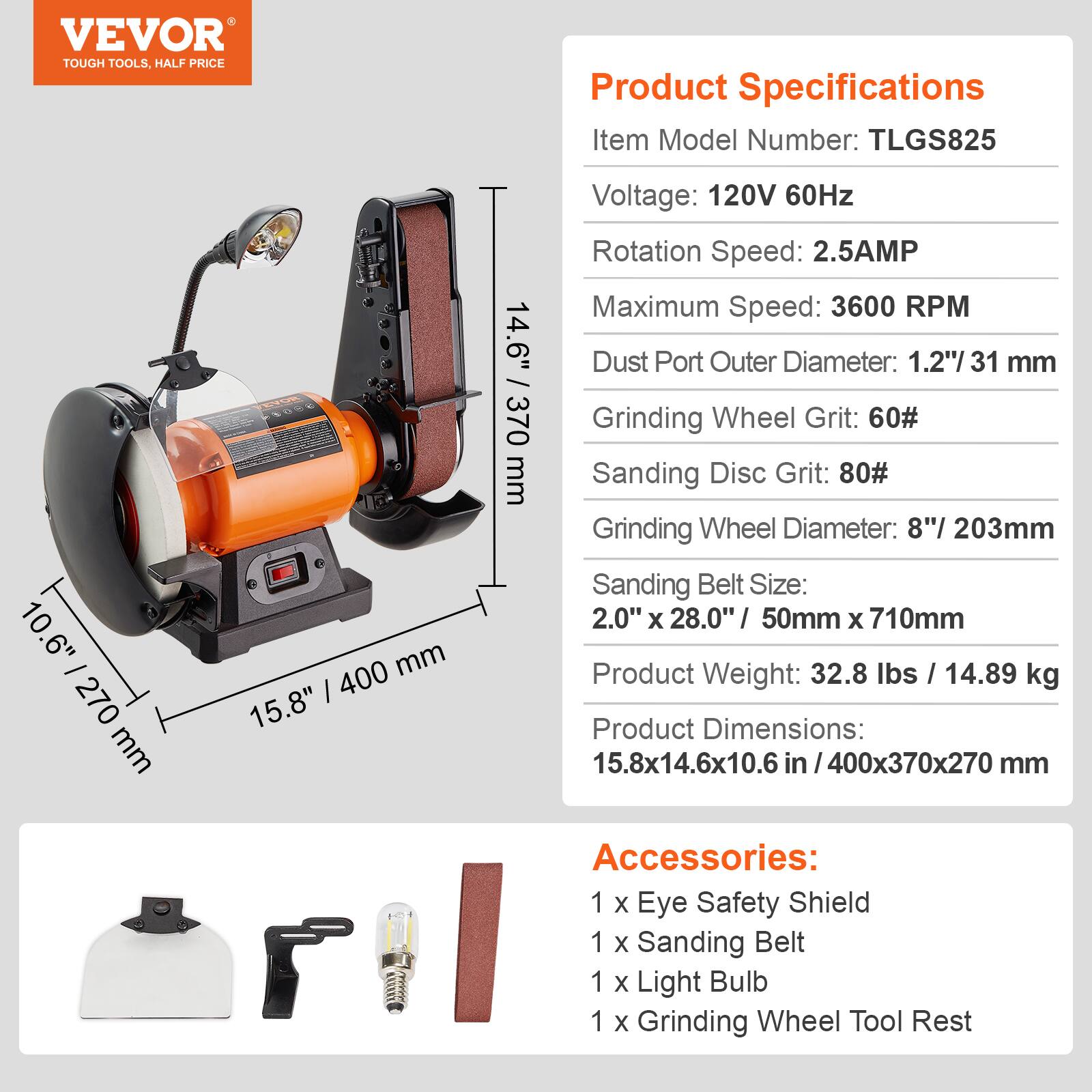 VEVOR TOUGH TOOLS, HALF PRICE

10.6" / 270 mm  
14.6" / 370 mm  
15.8" / 400 mm

Product Specifications  
Item Model Number: TLGS825  
Voltage: 120V 60Hz  
Rotation Speed: 2.5AMP  
Maximum Speed: 3600 RPM  
Dust Port Outer Diameter: 1.2"/31 mm  
Grinding Wheel Grit: 60#  
Sanding Disc Grit: 80#  
Grinding Wheel Diameter: 8"/ 203mm  
Sanding Belt Size: 2.0" X 28.0" / 50mm X 710mm  
Product Weight: 32.8 lbs / 14.89 kg  
Product Dimensions: 15.8x14.6x10.6 in / 400x370x270 mm  

Accessories:  
1 X Eye Safety Shield  
1 X Sanding Belt  
1 X Light Bulb  
1 X Grinding Wheel Tool Rest