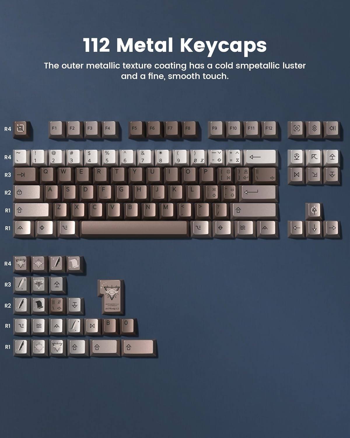 112 Metal Keycaps

The outer metallic texture coating has a cold smpetallic luster and a fine, smooth touch.

R4 F1 F2 F3 F4 F5 F6 F7 F8 F9 F10 F11 F12

R4 ` 1 2 3 4 5 6 7 8 9 0 - = \ 

R3 Q W E R T Y U I O P [ ] \

R2 A S D F G H J K L ; '

R1 Z X C V B N M , . / 

R1 Shift

R4 R3 R2 R1