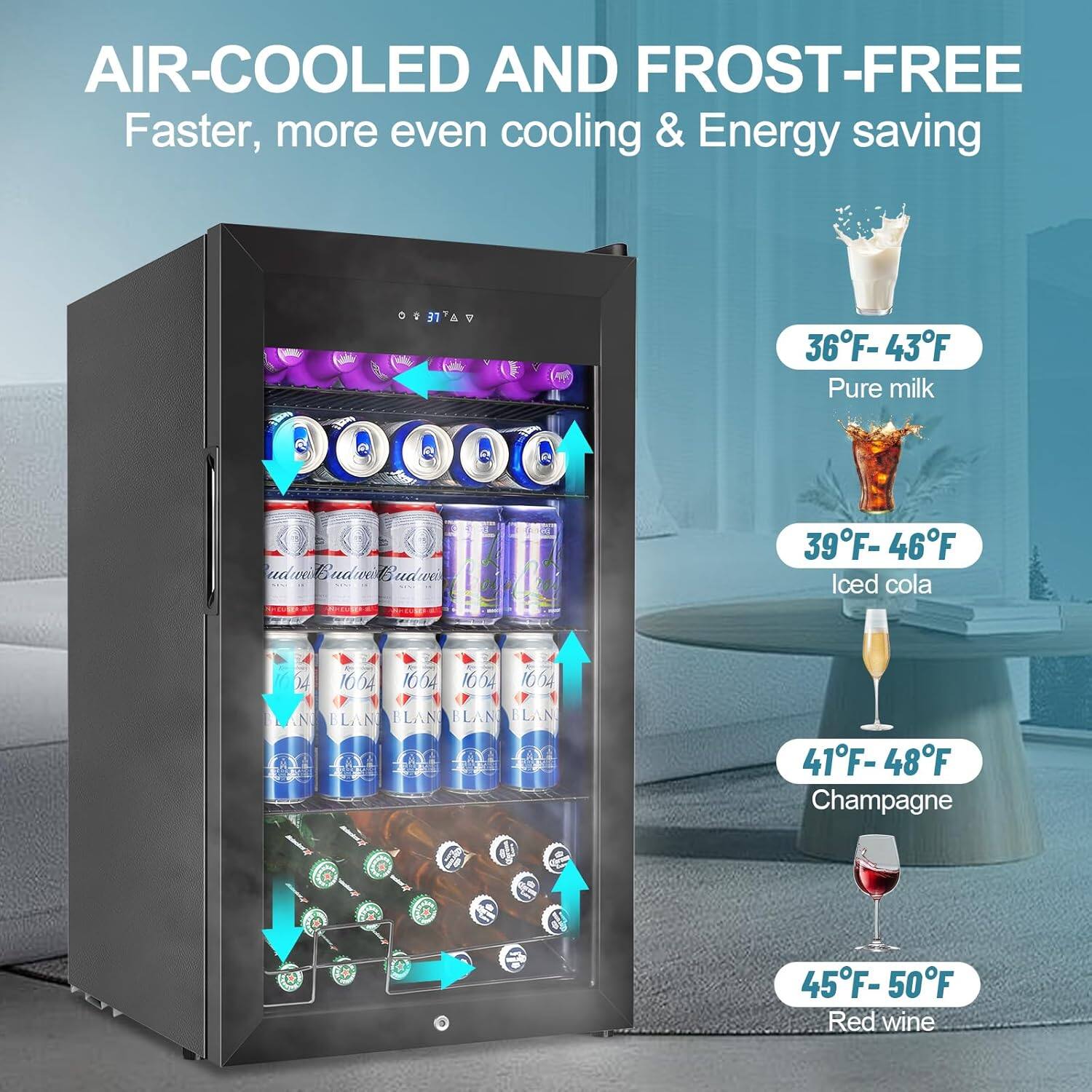 AIR-COOLED AND FROST-FREE  
Faster, more even cooling & Energy saving  

36°F - 43°F  
Pure milk  

39°F - 46°F  
Iced cola  

41°F - 48°F  
Champagne  

45°F - 50°F  
Red wine