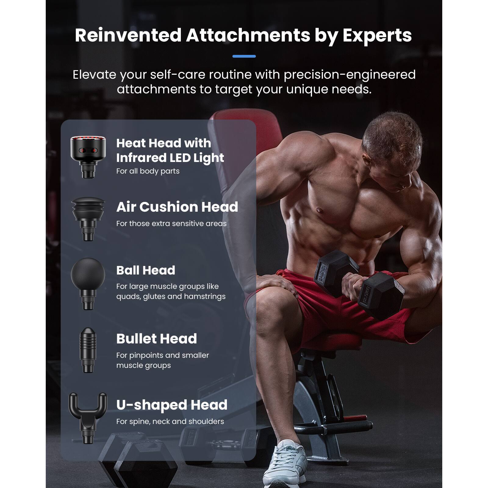 Reinvented Attachments by Experts

Elevate your self-care routine with precision-engineered attachments to target your unique needs.

- Heat Head with Infrared LED Light
  For all body parts

- Air Cushion Head
  For those extra sensitive areas

- Ball Head
  For large muscle groups like quads, glutes and hamstrings

- Bullet Head
  For pinpoints and smaller muscle groups

- U-shaped Head
  For spine, neck and shoulders